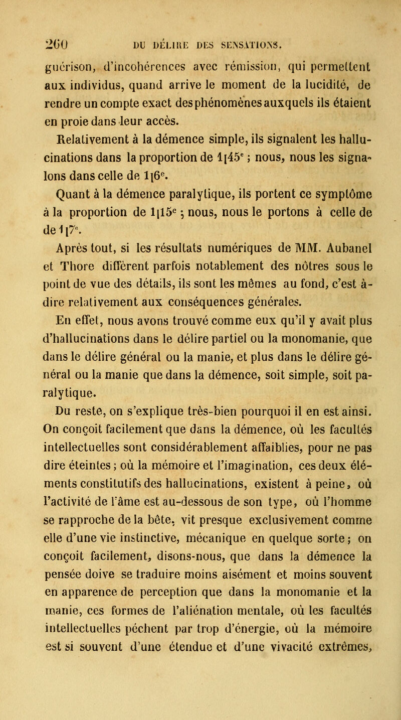 gucrison, d'incohérences avec rémission, qui permettent aux individus, quand arrive le moment de la lucidité, de rendre un compte exact des phénomènes auxquels ils étaient en proie dans leur accès. Relativement à la démence simple, ils signalent les hallu- cinations dans la proportion de li45' ; nous, nous les signa« Ions dans celle de li6^ Quant à la démence paralytique, ils portent ce symptôme à la proportion de Ijlô^ -, nous, nous le portons à celle de de 1 {7: Après tout, si les résultats numériques de MM. Aubanel et Thore diffèrent parfois notablement des nôtres sous le point de vue des détails, ils sont les mômes au fond, c'est à- dire relativement aux conséquences générales. En effet, nous avons trouvé comme eux qu'il y avait plus d'hallucinations dans le délire partiel ou la monomanie, que dans le délire général ou la manie, et plus dans le délire gé- néral ou la manie que dans la démence, soit simple, soit pa- ralytique. Du reste, on s'explique très-bien pourquoi il en est ainsi. On conçoit facilement que dans la démence, où les facultés intellectuelles sont considérablement affaiblies, pour ne pas dire éteintes ; où la mémoire et l'imagination, ces deux élé- ments constitutifs des hallucinations, existent à peine, où l'activité de Tâme est au-dessous de son type, où l'homme se rapproche de la bête, vit presque exclusivement comme elle d'une vie instinctive, mécanique en quelque sorte ; on conçoit facilement, disons-nous, que dans la démence la pensée doive se traduire moins aisément et moins souvent en apparence de perception que dans la monomanie et la manie, ces formes de l'aliénation mentale, où les facultés intellectuelles pèchent par trop d'énergie, où la mémoire est si souvent d'une étendue et d'une vivacité extrêmes,