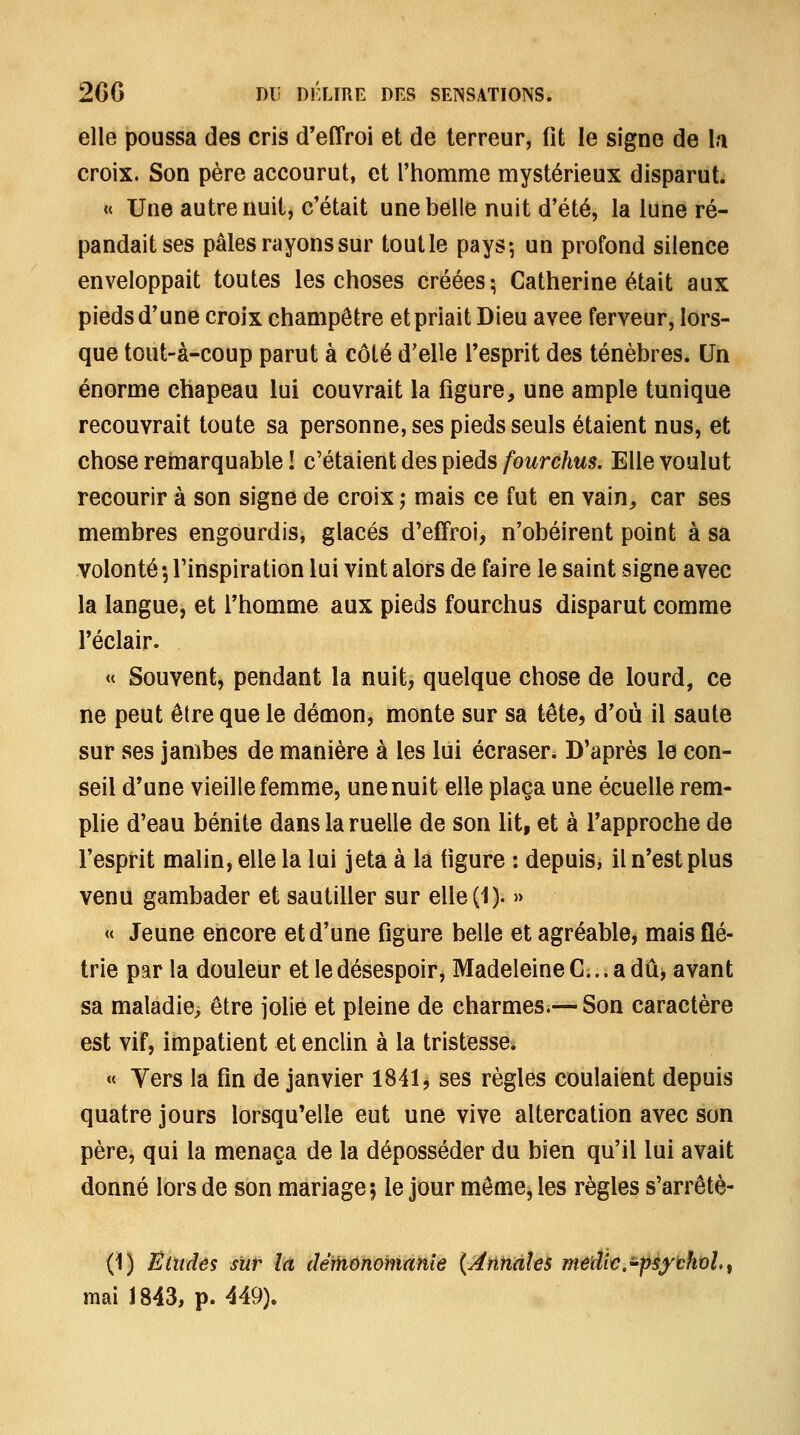 elle poussa des cris d'effroi et de terreur, fit le signe de \t\ croix. Son père accourut, et l'homme mystérieux disparut. « Une autre nuit, c'était une belle nuit d'été, la lune ré- pandait ses pâles rayons sur toutle pays-, un profond silence enveloppait toutes les choses créées; Catherine était aux pieds d'une croix champêtre et priait Dieu avec ferveur, lors- que tout-à-coup parut à côté d'elle l'esprit des ténèbres. Un énorme chapeau lui couvrait la figure, une ample tunique recouvrait toute sa personne, ses pieds seuls étaient nus, et chose remarquable î c'étaient des pieds fourchus. Elle voulut recourir à son signe de croix ; mais ce fut en vain, car ses membres engourdis, glacés d'effroi, n'obéirent point à sa volonté •, l'inspiration lui vint alors de faire le saint signe avec la langue, et l'homme aux pieds fourchus disparut comme l'éclair. « Souvent, pendant la nuit, quelque chose de lourd, ce ne peut être que le démon, monte sur sa tête, d'où il saute sur ses jambes de manière à les lui écraser. D'après le con- seil d'une vieille femme, une nuit elle plaça une écuelle rem- plie d'eau bénite dans la ruelle de son lit, et à l'approche de l'esprit malin, elle la lui jeta à la figure : depuis, il n'est plus venu gambader et sautiller sur elle(1). » « Jeune encore et d'une figure belle et agréable, mais flé- trie par la douleur et le désespoir, Madeleine C... a dû, avant sa maladie, être jolie et pleine de charmes.—Son caractère est vif, impatient et enclin à la tristesse. « Vers la fin de janvier 1841, ses règles coulaient depuis quatre jours lorsqu'elle eut une vive altercation avec son père, qui la menaça de la déposséder du bien qu'il lui avait donné lors de son mariage 5 le jour même, les règles s'arrêtè- (1) Ëiïides sïit là détiiohomanîe {^nniâhs m^âk.'péythxjl.^ mai 1843, p. 449),