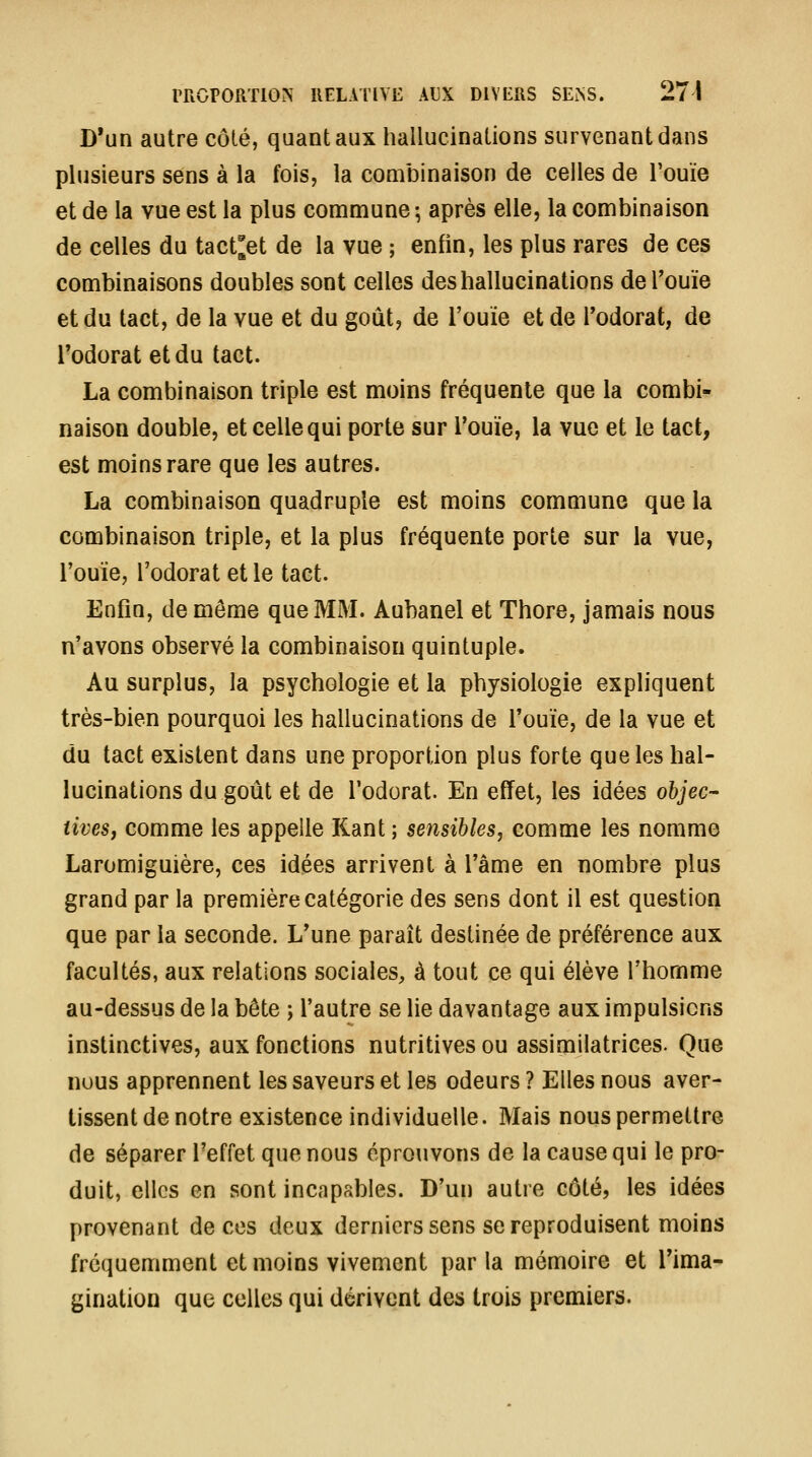 D'un autre côté, quant aux hallucinations survenant dans plusieurs sens à la fois, la combinaison de celles de l'ouïe et de la vue est la plus commune ; après elle, la combinaison de celles du tact^et de la vue ; enfin, les plus rares de ces combinaisons doubles sont celles des hallucinations deTouïe et du tact, de la vue et du goût, de l'ouïe et de l'odorat, de l'odorat et du tact. La combinaison triple est moins fréquente que la combi- naison double, et celle qui porte sur l'ouïe, la vue et le tact, est moins rare que les autres. La combinaison quadruple est moins commune que la combinaison triple, et la plus fréquente porte sur la vue, l'ouïe, l'odorat et le tact. Enfin, de même que MM. Aubanel et Thore, jamais nous n'avons observé la combinaison quintuple. Au surplus, la psychologie et la physiologie expliquent très-bien pourquoi les hallucinations de l'ouïe, de la vue et du tact existent dans une proportion plus forte que les hal- lucinations du goût et de l'odorat. En effet, les idées objec- tives, comme les appelle Rant ; sensibles, comme les nomme Laromiguière, ces idées arrivent à l'âme en nombre plus grand par la première catégorie des sens dont il est question que par la seconde. L'une paraît destinée de préférence aux facultés, aux relations sociales, à tout ce qui élève l'homme au-dessus de la bête ; l'autre se lie davantage aux impulsions instinctives, aux fonctions nutritives ou assimilatrices. Que nous apprennent les saveurs et les odeurs ? Elles nous aver- tissent de notre existence individuelle. Mais nous permettre de séparer l'effet que nous éproiivons de la cause qui le pro- duit, elles en sont incapables. D'un autre côté, les idées provenant de ces deux derniers sens se reproduisent moins fréquemment et moins vivement par la mémoire et Tima- gination que celles qui dérivent des trois premiers.