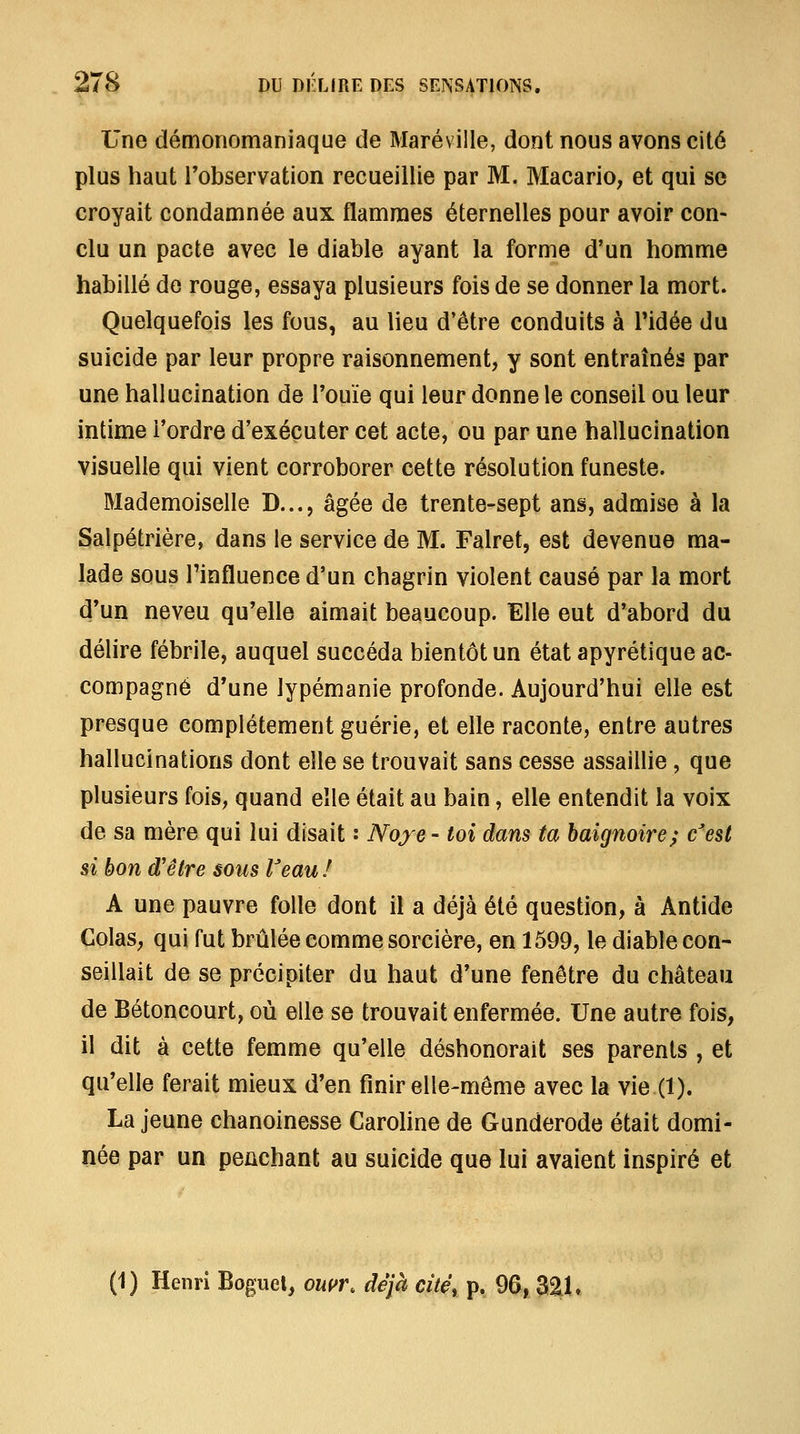 Une démonomaniaque de Maréville, dont nous avons cité plus haut Tobservation recueillie par M. MacariO; et qui se croyait condamnée aux flammes éternelles pour avoir con- clu un pacte avec le diable ayant la forme d'un homme habillé de rouge, essaya plusieurs fois de se donner la mort. Quelquefois les fous, au lieu d'être conduits à Tidée du suicide par leur propre raisonnement, y sont entraînés par une hallucination de Touïe qui leur donne le conseil ou leur intime l'ordre d'exécuter cet acte, ou par une hallucination visuelle qui vient corroborer cette résolution funeste. Mademoiselle D..., âgée de trente-sept ans, admise à la Salpétrière, dans le service de M. Falret, est devenue ma- lade sous l'influence d'un chagrin violent causé par la mort d'un neveu qu'elle aimait beaucoup. Elle eut d'abord du délire fébrile, auquel succéda bientôt un état apyrétique ac- compagné d'une lypémanie profonde. Aujourd'hui elle est presque complètement guérie, et elle raconte, entre autres hallucinations dont elle se trouvait sans cesse assaillie , que plusieurs fois, quand elle était au bain, elle entendit la voix de sa mère qui lui disait : Noyé - toi dans ta baignoire; c'est si bon d'être sous l'eau ! A une pauvre folle dont il a déjà été question, à Antide Colas, qui fut brûlée comme sorcière, en 1599, le diable con- seillait de se précipiter du haut d'une fenêtre du château de Bétoncourt, où elle se trouvait enfermée. Une autre fois, il dit à cette femme qu'elle déshonorait ses parents , et qu'elle ferait mieux d'en finir elle-même avec la vie (1). La jeune chanoinesse Carohne de Gunderode était domi- née par un penchant au suicide que lui avaient inspiré et (1) Henri Boguel, onur, déjà cité, p. 96, Z%U