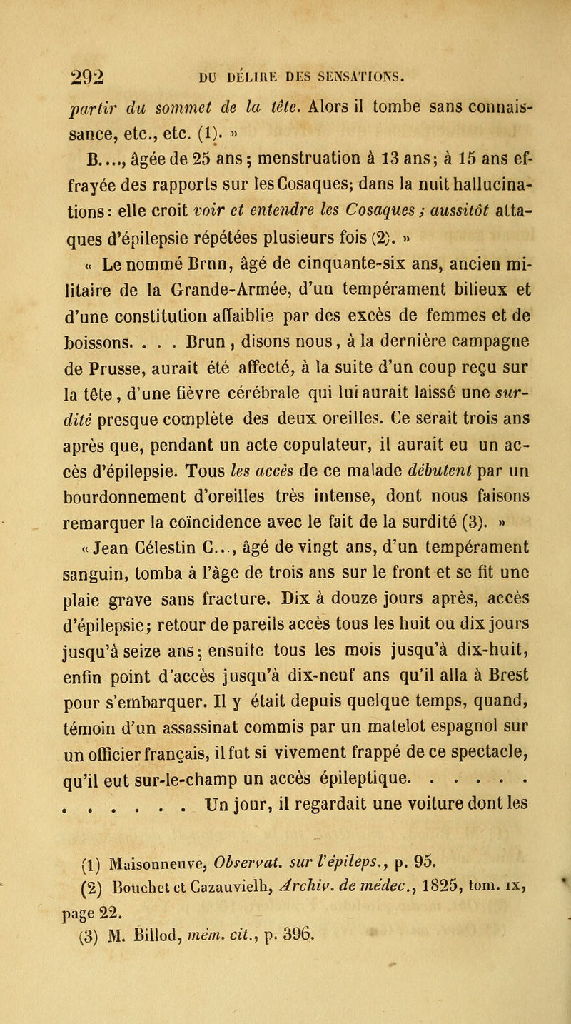 partir du sommet de la tête. Alors il tombe sans connais- sance, etc., etc. (1). » B...., âgée de 25 ans ; menstruation à 13 ans ; à 15 ans ef- frayée des rapports sur les Cosaques; dans la nuit hallucina- tions : elle croit voir et entendre les Cosaques ; aussitôt atta- ques d'épilepsie répétées plusieurs fois (2). » » Le nommé Brnn, âgé de cinquante-six ans, ancien mi- litaire de la Grande-Armée, d'un tempérament bilieux et d'une constitution affaiblie par des excès de femmes et de boissons. . . . Brun , disons nous, à la dernière campagne de Prusse, aurait été affecté, à la suite d'un coup reçu sur la tête, d'une fièvre cérébrale qui lui aurait laissé une sur- dite presque complète des deux oreilles. Ce serait trois ans après que, pendant un acte copulateur, il aurait eu un ac- cès d'épilepsie. Tous les accès de ce malade débutent par un bourdonnement d'oreilles très intense, dont nous faisons remarquer la coïncidence avec le fait de la surdité (3). » «Jean Célestin C..., âgé de vingt ans, d'un tempérament sanguin, tomba à l'âge de trois ans sur le front et se fit une plaie grave sans fracture. Dix à douze jours après, accès d'épilepsie j retour de pareils accès tous les huit ou dix jours jusqu'à seize ans; ensuite tous les mois jusqu'à dix-huit, enfin point d'accès jusqu'à dix-neuf ans qu'il alla à Brest pour s'embarquer. Il y était depuis quelque temps, quand, témoin d'un assassinat commis par un matelot espagnol sur un officier français, il fut si vivement frappé de ce spectacle, qu'il eut sur-le-champ un accès épileptique. ..... , , . . . . Un jour, il regardait une voiture dont les (1) Maisonneuve, Observât. surVépileps.y p. 95. (2) Bouchet et Cazauvielh, Archiv, de médec.y 1825, tom. ix, page 22. (3) M. Billod, mém, cit.^ p. 396.