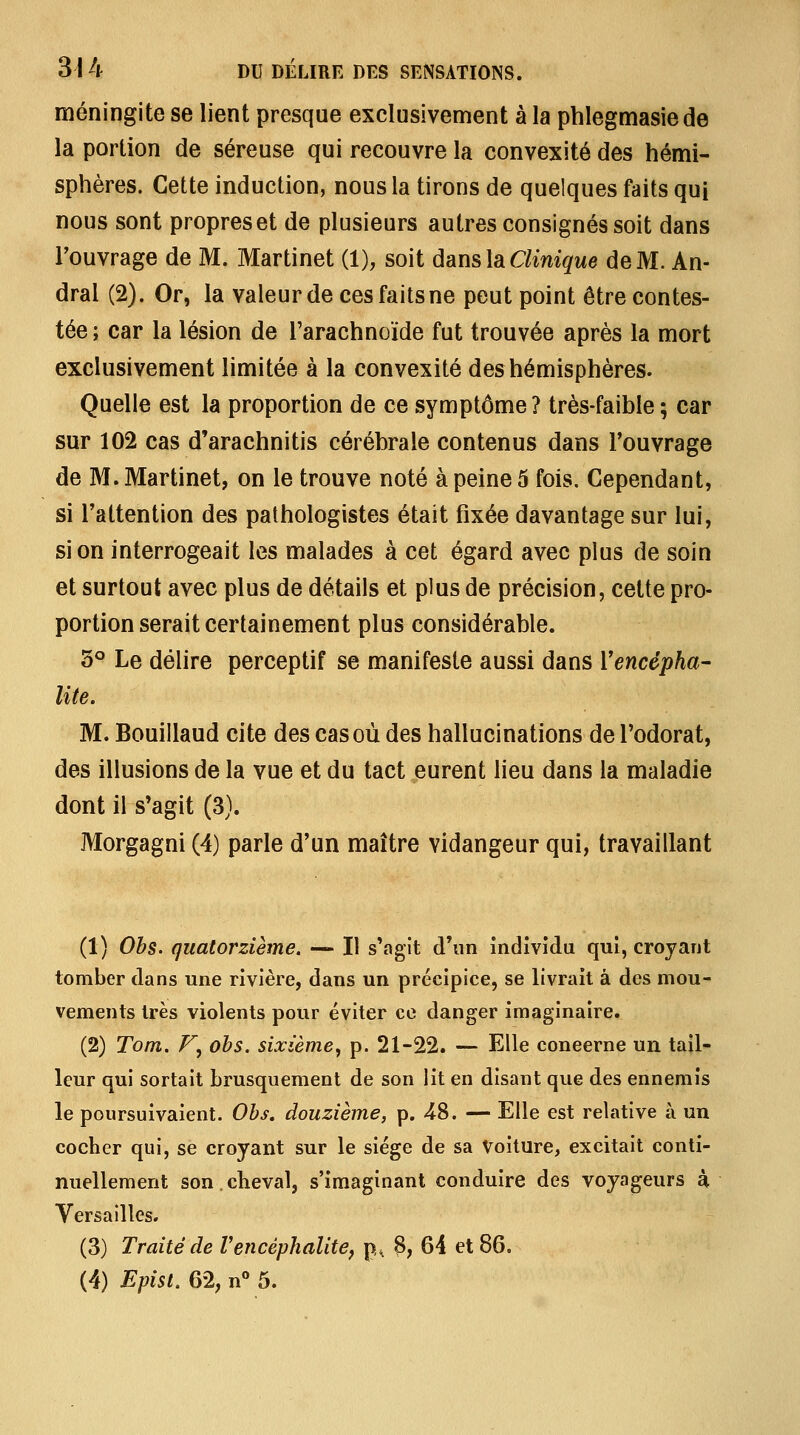 méningite se lient presque exclusivement à la phlegmasiede la portion de séreuse qui recouvre la convexité des hémi- sphères. Cette induction, nous la tirons de quelques faits qui nous sont propres et de plusieurs autres consignés soit dans Touvrage de M. Martinet (1), soit dans là Clinique de M. An- dral (2). Or, la valeur de ces faits ne peut point être contes- tée; car la lésion de l'arachnoïde fut trouvée après la mort exclusivement limitée à la convexité des hémisphères. Quelle est la proportion de ce symptôme? très-faible; car sur 102 cas d'arachnitis cérébrale contenus dans l'ouvrage de M. Martinet, on le trouve noté à peine 5 fois. Cependant, si Tattention des pathologistes était fixée davantage sur lui, si on interrogeait les malades à cet égard avec plus de soin et surtout avec plus de détails et plus de précision, cette pro- portion serait certainement plus considérable. 5° Le délire perceptif se manifeste aussi dans Vencépha- lite. M. Bouillaud cite des cas où des hallucinations de l'odorat, des illusions de la vue et du tact eurent lieu dans la maladie dont il s*agit (3). Morgagni (4) parle d'un maître vidangeur qui, travaillant (1) Ohs. quatorzième. •— Il s'agit d'un individu qui, croyant tomber dans une rivière, dans un précipice, se livrait à des mou- vements très violents pour éviter ce danger imaginaire. (2) Tom. F, ohs. sixième, p. 21-22. — Elle concerne un tail- leur qui sortait brusquement de son lit en disant que des ennemis le poursuivaient. Ohs, douzième, p. 48. — Elle est relative à un cocher qui, se croyant sur le siège de sa Voiture, excitait conti- nuellement son.cbeval, s'imaginant conduire des voyageurs à Versailles. (3) Traité de Vencéphalite^ p^ 3, 64 et 86. (4) Epist. 62, n*» 5.