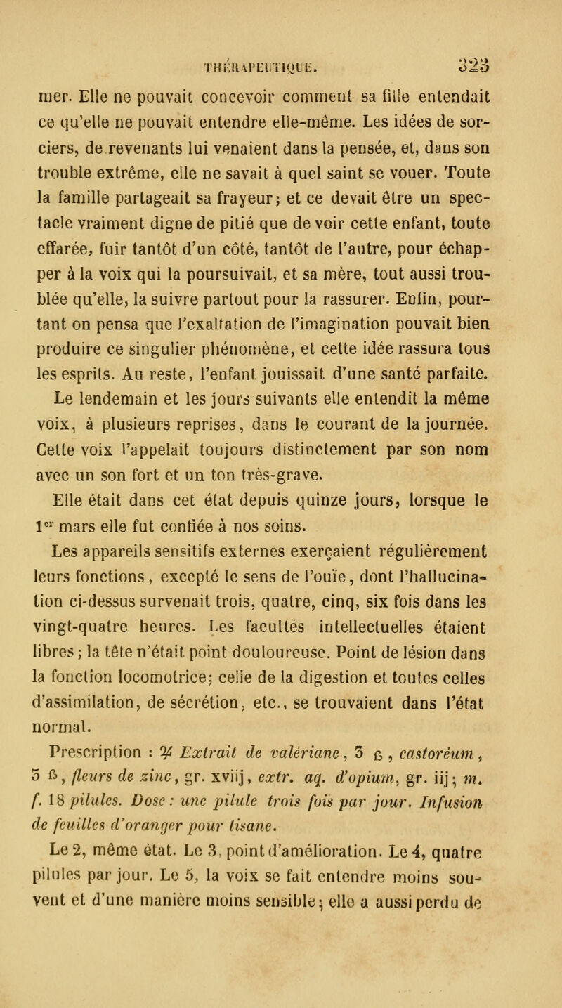 mer. Elle no pouvait concevoir comment sa fille entendait ce qu'elle ne pouvait entendre elle-même. Les idées de sor- ciers, de revenants lui venaient dans la pensée, et, dans son trouble extrême, elle ne savait à quel saint se vouer. Toute la famille partageait sa frayeur; et ce devait être un spec- tacle vraiment digne de pitié que de voir cette enfant, toute effarée, fuir tantôt d'un côté, tantôt de l'autre^ pour échap- per à la voix qui la poursuivait, et sa mère, tout aussi trou- blée qu'elle, la suivre partout pour la rassurer. Enfin, pour- tant on pensa que l'exaltation de l'imagination pouvait bien produire ce singulier phénomène, et cette idée rassura tous les esprits. Au reste, l'enfant jouissait d'une santé parfaite. Le lendemain et les jours suivants elle entendit la même voix, à plusieurs reprises, dans le courant de la journée. Cette voix l'appelait toujours distinctement par son nom avec un son fort et un ton très-grave. Elle était dans cet état depuis quinze jours, lorsque le !'='■ mars elle fut confiée à nos soins. Les appareils sensitifs externes exerçaient régulièrement leurs fonctions, excepté le sens de l'ouïe, dont l'hallucina* tion ci-dessus survenait trois, quatre, cinq, six fois dans les vingt-quatre heures. Les facultés intellectuelles étaient libres ; la tête n'était point douloureuse. Point de lésion dans la fonction locomotrice; celle de la digestion et toutes celles d'assimilation, de sécrétion, etc., se trouvaient dans l'état normal. Prescription : if Extrait de valériane^ 3 ^ , castoréum^ o ft, fleurs de zinc, gr. xviij, extr, aq. d'opium, gr. iij; m, f. \^pilules. Dose: une pilule trois fois par jour. Infusion de feuilles d'oranger pour tisane. Le 2, môme état. Le 3, point d'amélioration. Le 4, quatre pilules par jour. Le 5, la voix se fait entendre moins sou- vent et d'une manière moins sensible^ elle a aussi perdu de