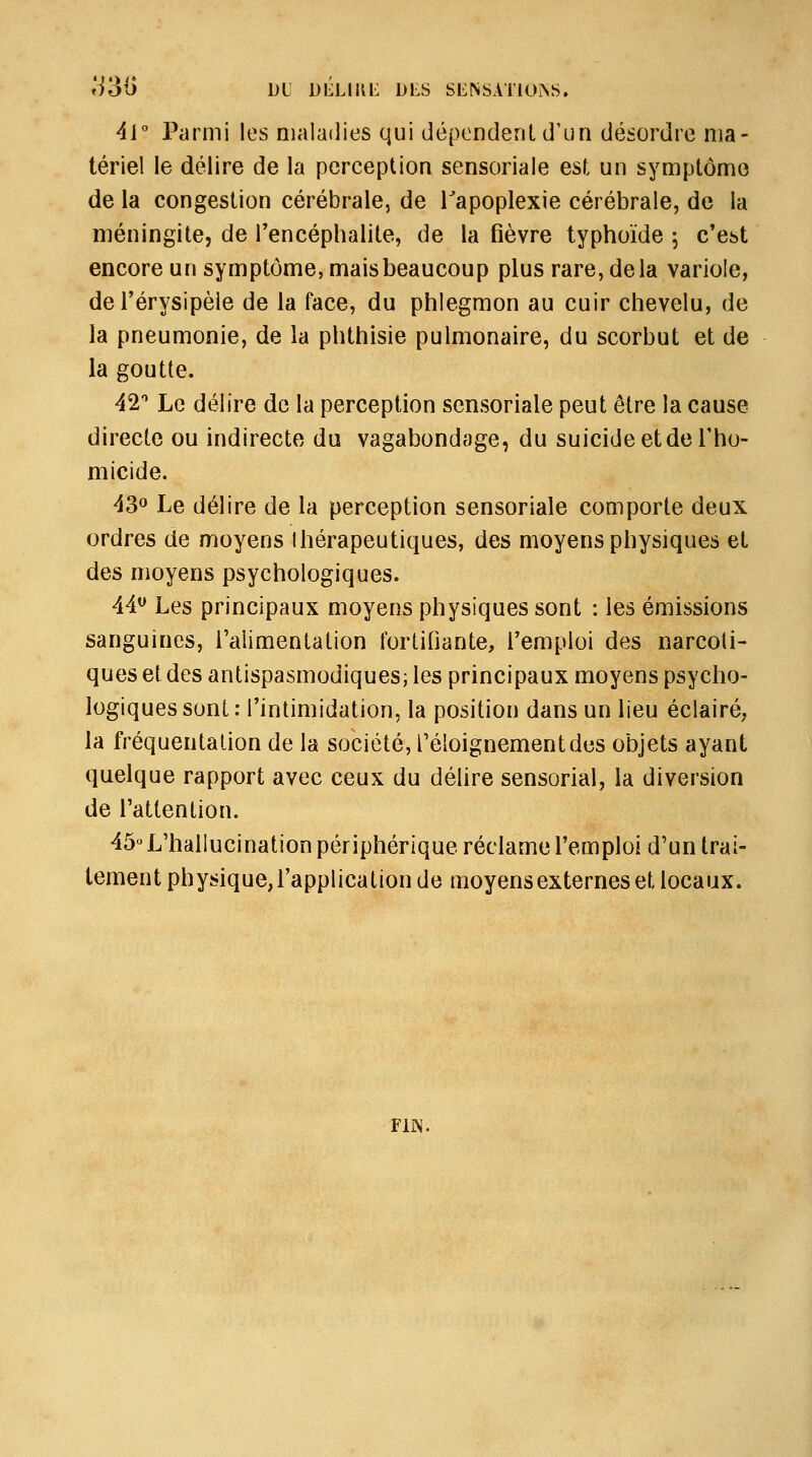 »i31) DL DIÎLUŒ DLS SENSATIONS. 4i° Parmi les maladies qui dépondenld'un désordre ma- tériel le délire de la perception sensoriale est un symptôme de la congestion cérébrale, de Tapoplexie cérébrale, de la méningite, de l'encéphalite, de la fièvre typhoïde \ c'est encore un symptôme, maisbeaucoup plus rare, delà variole, del'érysipèle de la face, du phlegmon au cuir chevelu, de la pneumonie, de la phthisie pulmonaire, du scorbut et de la goutte. 42'' Le délire de la perception sensoriale peut être la cause directe ou indirecte du vagabondage, du suicide et de l'ho- micide. 430 Le délire de la perception sensoriale comporte deux ordres de moyens thérapeutiques, des moyens physiques et des moyens psychologiques. 44^ Les principaux moyens physiques sont : les émissions sanguines, l'alimentation fortihante, l'emploi des narcoti- ques et des antispasmodiques; les principaux moyens psycho- logiques sont : l'intimidation, la position dans un lieu éclairé, la fréquentation de la société, Téloignementdes objets ayant quelque rapport avec ceux du déhre sensorial, la diversion de l'attention. 45« L'hallucination périphérique réclame l'emploi d'un trai- tement physique,rapplication de moyens externes et locaux. FIN.