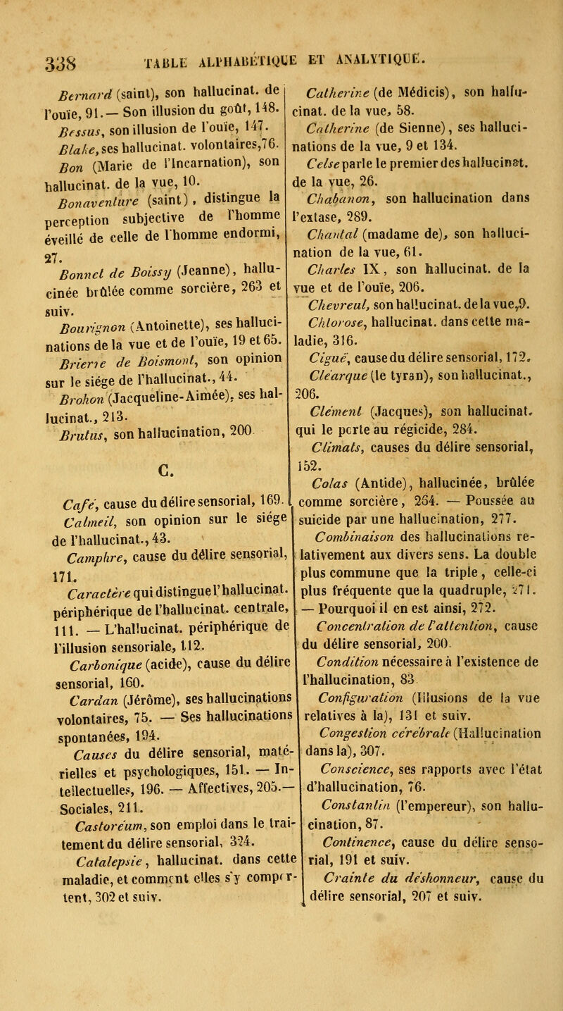 Bernard (sainl), son hallucinat. de Touïe, 91.— Son illusion du goûf, 148. Bfssus, son illusion de l'ouïe, 147. Blahe, ses hallucinat. volontaires,76. Bon (Marie de l'Incarnation), son hallucinat. de la vue, 10. Bonaventiire (saint) . distingue la perception subjective de Thomme éveillé de celle de Ihomme endormi, 27. Bonnet de Boissy (Jeanne), hallu- cinée brûlée comme sorcière, 263 et suiv. Bouvi^non (Antoinette), ses halluci- nations de la vue et de Touïe, 19 et 65. Briene de Boismonl, son opinion sur le siège de l'hallucinat., 44. ^7'oAow (Jacqueline-Aimée), ses hal- lucinat., 213. Bruhis, son hallucination, 200 C. Cafe\ cause du délire sensorial, 169 Calmeil, son opinion sur le siège 1 de l'hallucinat., 43. Camphre, cause du délire sensorial, 171. Caractère qui distingue l'hallucinat. périphérique de l'hallucinat. centrale, 111. —L'hallucinat. périphérique de l'illusion sensoriale, 112. Carbonique (acide), cause du délire sensorial, 160. Cardan (Jérôme), ses hallucinations volontaires, 75. — Ses hallucinations spontanées, 194. Causes du délire sensorial, maté- rielles et psychologiques, 151. — In- teilectuelles, 196. — Affectives, 205.— Sociales, 211. Castoréum, son emploi dans le trai- tement du délire sensorial, 324. Catalepsie, hallucinat. dans cette maladie, et comment cUes s'y comprr- tent,302elsuiv. CaM<?n>2e (de Médicis), son hallu- cinat. de la vue, 58. Catherine (de Sienne), ses halluci- nations de la vue, 9 et 134. Celse\idiX\Q le premier des hallucinat. de la vue, 26. Chabanon, son hallucination dans l'extase, 289. Chantai (madame de), son halluci- nation de la vue, 61. Charles IX, son hallucinat. de la vue et de Touïe, 206. Chevreul, son hallucinat. de la vuey9. Chlorose, hallucinat. dans celte ma- ladie, 316. Cigué\ causedu délire sensorial, 172, Clearcjue [le tyran), son hallucinat., 206. Cleme?il (Jacques), son hallucinat» qui le perte au régicide, 284. Climats, causes du délire sensorial, 152. Colas (Antide), hallucinée, brûlée comme sorcière, 264. — Poussée au suicide par une hallucination, 277. Combinaison des hallucinations re- lativement aux divers sens. La double plus commune que la triple , celle-ci plus fréquente que la quadruple, 2II. — Pourquoi il en est ainsi, 272. Concentration de l'attention, cause du délire sensorial, 200. Conflf/^/ow nécessaire à l'existence de l'hallucination, 83 Configuration (lilusions de la vue relatives à la), 131 et suiv. Congestion cérébrale (Hallucination dans la), 307. Conscience, ses rapports avec l'état d'hallucination, 76. Constantin (l'empereur), son hallu- cination, 87. Continence, cause du délire senso- rial, 191 et suiv. Crainte du déshonneur, cause du délire sensorial, 207 et suiv. 4 '