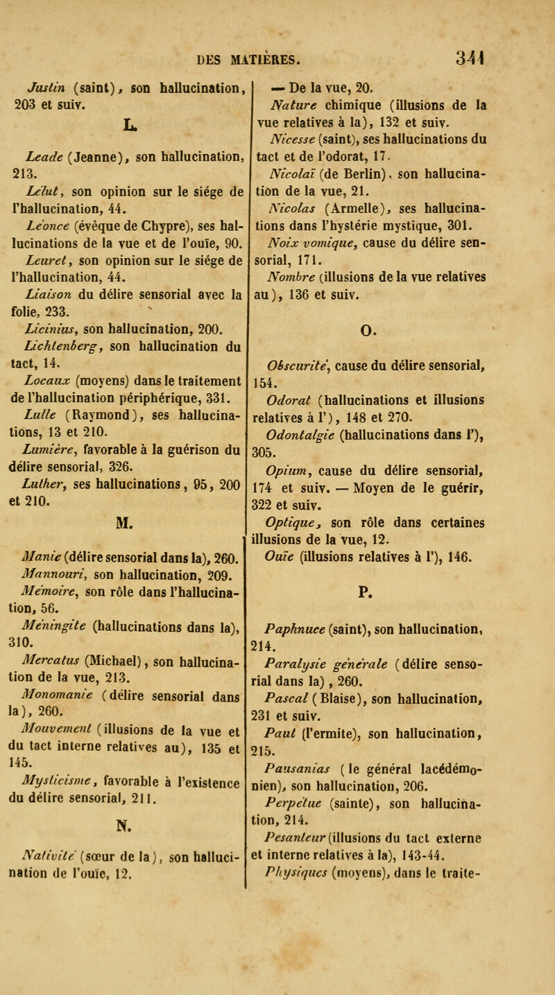 Jusiin (saint)> son hallucination, 203 et suiv. !.. Leade (Jeanne), son hallucination, 213. Lélut, son opinion sur le siège de rhallucination, 44. Léonce (évèque de Chypre), ses hal- lucinations de la vue et de l'ouïe, 90. Leuret, son opinion sur le siège de l'hallucination, 44. Liaison du délire sensorial avec la folie, 233. Licinius^ son hallucination, 200. lichlenbergy son hallucination du tact, 14. Locaux (moyens) dans le traitement de l'hallucination périphérique, 331. Lulle (Raymond), ses hallucina- tions, 13 et 210. Lumière^ favorable à la guérison du délire sensorial, 326. Luther, ses hallucinations, 95, 200 et 210. M. Manie (délire sensorial dans la), 260. Mannouri, son hallucination, 209. Mémoire^ son rôle dans l'hallucina- tion, 56. Méningite (hallucinations dans la), 310. Mercatus (Michael), son hallucina- tion de la vue, 213. Monomanie (délire sensorial dans la), 260. Mouvement (illusions de la vue et du tact interne relatives au), 135 et 145. Mysticisme, favorable à l'exislence du délire sensorial, 211. N. Nativité (sœur de la), son halluci- nation de l'ouïe, 12. — De la vue, 20. Nature chimique (illusions de la vue relatives à la), 132 et suiv. Nicesse (saint), ses hallucinations du tact et de l'odorat, 17. Nicolaï (de Berlin), son hallucina- tion de la vue, 21. Nicolas (Armelle), ses hallucina- tions dans l'hystérie mystique, 301. Noix vomique, cause du délire sen- sorial, 171. Nombre (illusions de la vue relatives au), 136 et suiv. O. Obscurité^ cause du délire sensorial, 154. Odorat (hallucinations et illusions relatives à 1'), 148 et 270. Odontalgie (hallucinations dans F), 305. Opium, cause du délire sensorial, 174 et suiv. —Moyen de le guérir, 322 et suiv. Optique y son rôle dans certaines illusions de la vue, 12. Ouïe (illusions relatives à 1'), 146. P. Paphnuee (saint), son hallucination, 214. Paralysie générale (délire senso- rial dans la), 260. Pascal{'ëX^isq), son hallucination, 231 et suiv. Paut (l'ermite), son hallucination, 215. Pausanias ( le général lacédémo- nien)^ son hallucination, 206. Perpétue (sainte), son hallucina- tion, 214. /^^j«n/^Mr (illusions du tact externe et interne relatives à la), 143-44. Physiques (moyens), dans le traite-