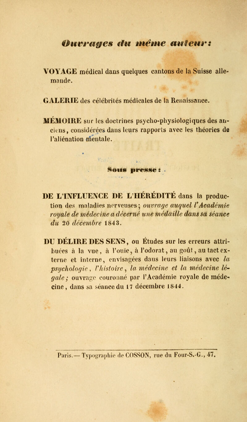 Ourmges €Ïu nwme auteur: VOYAGE médical dans quelques cantons de la Suisse alle- mande. GALERIE des célébrités médicales de la Renaissance. MÉMOIRE sur les doctrines psycho-physiologiques des an- ciens, considérées dans leurs rapports avec les théories de l'aliénation riiéntale. ^oifs presses DE L'INFLUENCE DE L'HEREDITE dans la produc- tion des maladies nerveuses; ouvrage auquel VAcadémie roijale de médecine a décerné U7ie médaille dans sa séance du 20 décembre 1843. DU DÉLIRE DES SENS, ou Études sur les erreurs attri- buées à la vue, à l'ouïe, à l'odorat, au goût, au tact ex- terne et interne, envisagées dans leurs liaisons avec la psychologie , rhistoire, la médecine et la médecine /<?- gale; ouvrage couronné par l'Académie royale de méde- cine, dans sa séance du 17 décembre 1844. Paris.— Typographie de COSSON, rue du Four-S.-G., 47.