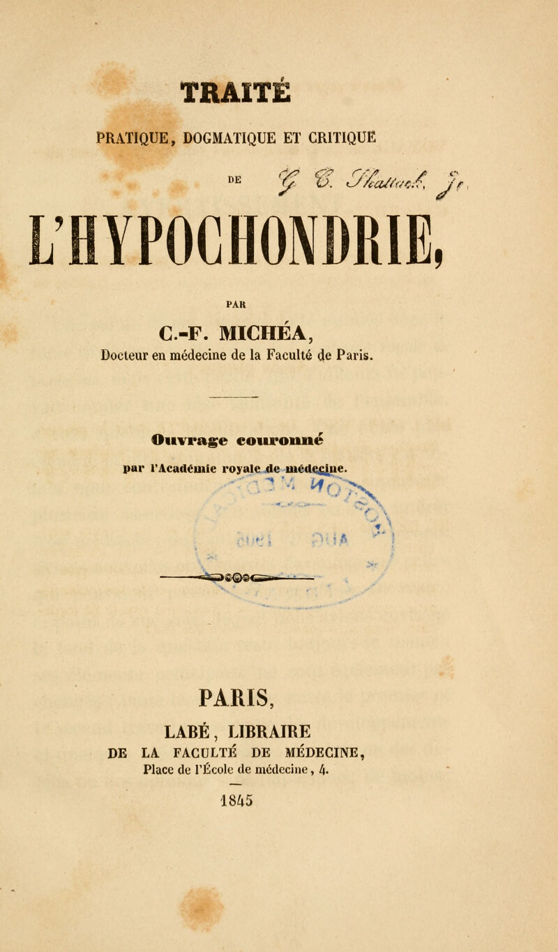 PRATIQUE, DOGMATIQUE ET CRITIQUE L'BYPOCHONDRIE, PAR C.-F. MICHEA, Docteur en médecine de la Faculté 4e Paris. Ouvrage eouronné par TAcadéuiie royale^tle mé(L(%fi|ne. PARIS, LABÉ, LIBRAIRE DE LA FACULTÉ DE MÉDECINE, Place de TÉcole de médecine, l\. t