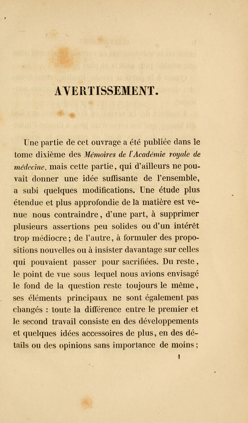 AYERÏÏSSEMENT Une partie de cet ouvrage a été publiée dans le tome dixième des Mémoires de tAcadémie roycde de médecine, mais cette partie, qui d'ailleurs ne pou- vait donner une idée suffisante de l'ensemble, a subi quelques modifications. Une étude plus étendue et plus approfondie de la matière est ve- nue nous contraindre, d'une part, à supprimer plusieurs assertions peu solides ou d'un intérêt trop médiocre; de l'autre, à formuler des propo- sitions nouvelles ou à insister davantage sur celles qui pouvaient passer pour sacrifiées. Du reste, le point de vue sous lequel nous avions envisagé le fond de la question reste toujours le même, ses éléments principaux ne sont également pas changés : toute la différence entre le premier et le second travail consiste en des développements et quelques idées accessoires de plus, en des dé- tails ou des opinions sans importance de moins ;