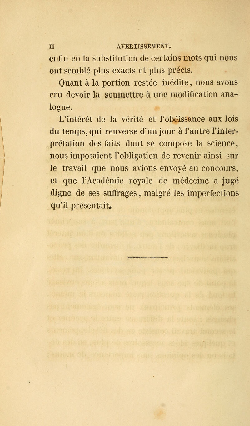 enfin en la substitution de certains mots qui nous ont semblé plus exacts et plus précis. Quant à la portion restée inédite, nous avons cru devoir la soumettre à une modification ana- logue. L'intérêt de la vérité et Fobéissance aux lois du temps, qui renverse d'un jour à l'autre l'inter- prétation des faits dont se compose la science, nous imposaient l'obligation de revenir ainsi sur le travail que nous avions envoyé au concours, et que l'Académie royale de médecine a jugé digne de ses sufirages, malgré les imperfections qu'il présentait.