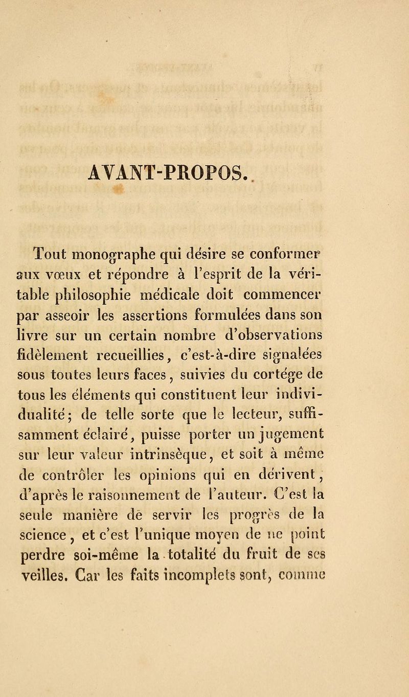 AVANT-PROPOS. Tout monographe qui désire se conformer aux vœux et répondre à l'esprit de la véri- table philosophie médicale doit commencer par asseoir les assertions formulées dans son livre sur un certain nombre d'observations fidèlement recueillies, c'est-à-dire signalées sous toutes leurs faces, suivies du cortège de tous les éléments qui constituent leur indivi- dualité; de telle sorte que le lecteur, suffi- samment éclairé, puisse porter un jugement sur leur valeur intrinsèque, et soit à même de contrôler les opinions qui en dérivent, d'après le raisonnement de Fauteur. C'est la seule manière de servir les progrès de la science, et c'est Tunique moyen de ne point perdre soi-même la totalité du fruit de ses veilles. Car les faits incomplets sontj comme
