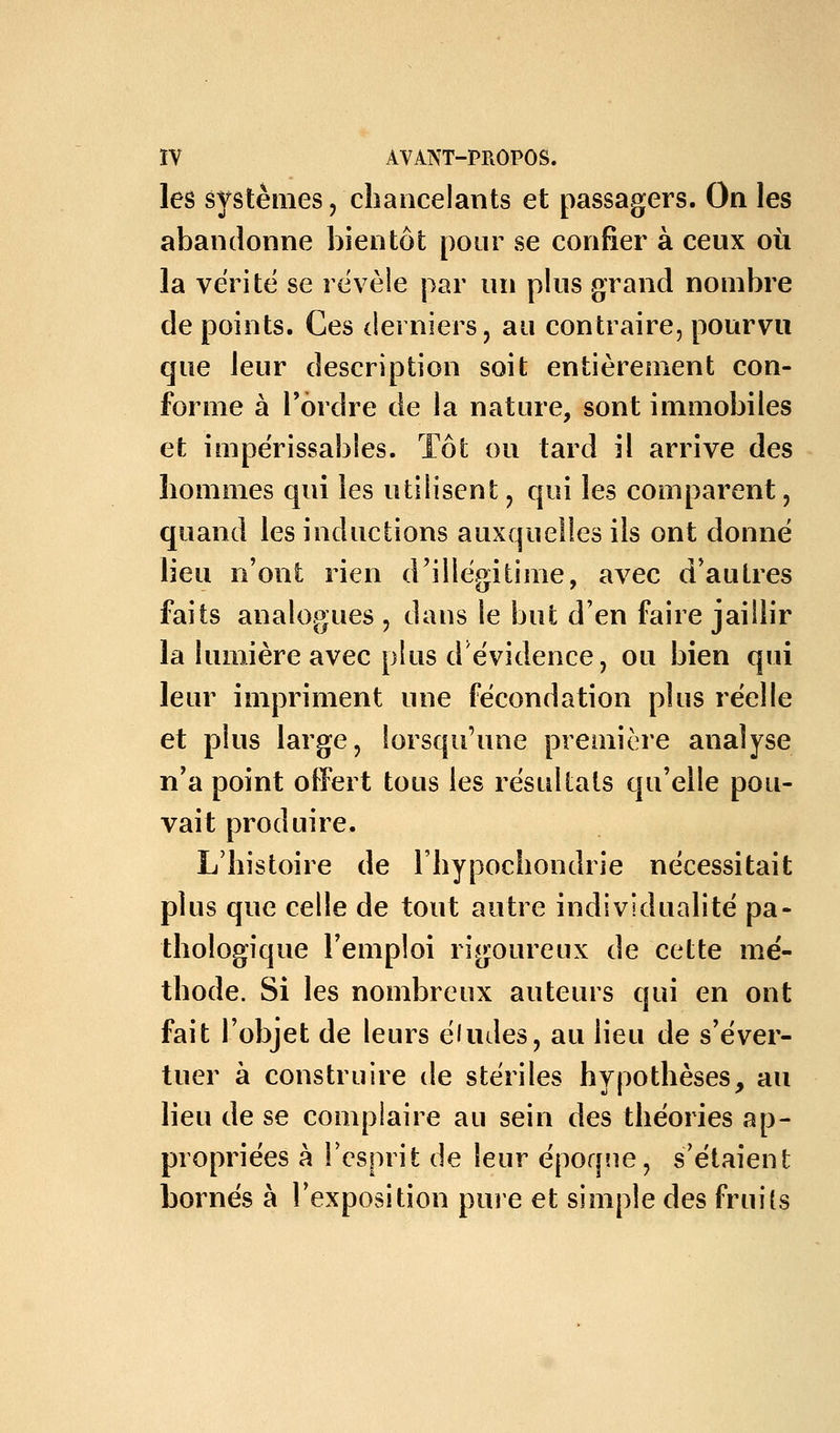 les systènies, chancelants et passagers. On les abandonne bientôt pour se confier à ceux où la vérité se révèle par un plus grand nombre de points. Ces derniers, au contraire, pourvu que leur description soit entièrement con- forme à l'ordre de la nature, sont immobiles et impérissables. Tôt ou tard il arrive des hommes qui les utilisent, qui les comparent, quand les inductions auxquelles ils ont donné lieu n'ont rien d'illép^itime, avec d'autres faits analogues , dans le but d'en faire jaillir la lumière avec plus d'évidence, ou bien qui leur impriment une fécondation plus réelle et plus large, lorsqu'une première analyse n'a point offert tous les résultats qu'elle pou- vait produire. L'histoire de l'hypochondrie nécessitait plus que celle de tout autre individualité pa- thologique l'emploi rigoureux de cette mé- thode. Si les nombreux auteurs qui en ont fait l'objet de leurs éludes, au lieu de s'éver- tuer à construire de stériles hypothèses, au lieu de se complaire au sein des théories ap- propriées à Fesprit de leur époqiie, s'étaient bornés à l'exposition pure et simple des fruits
