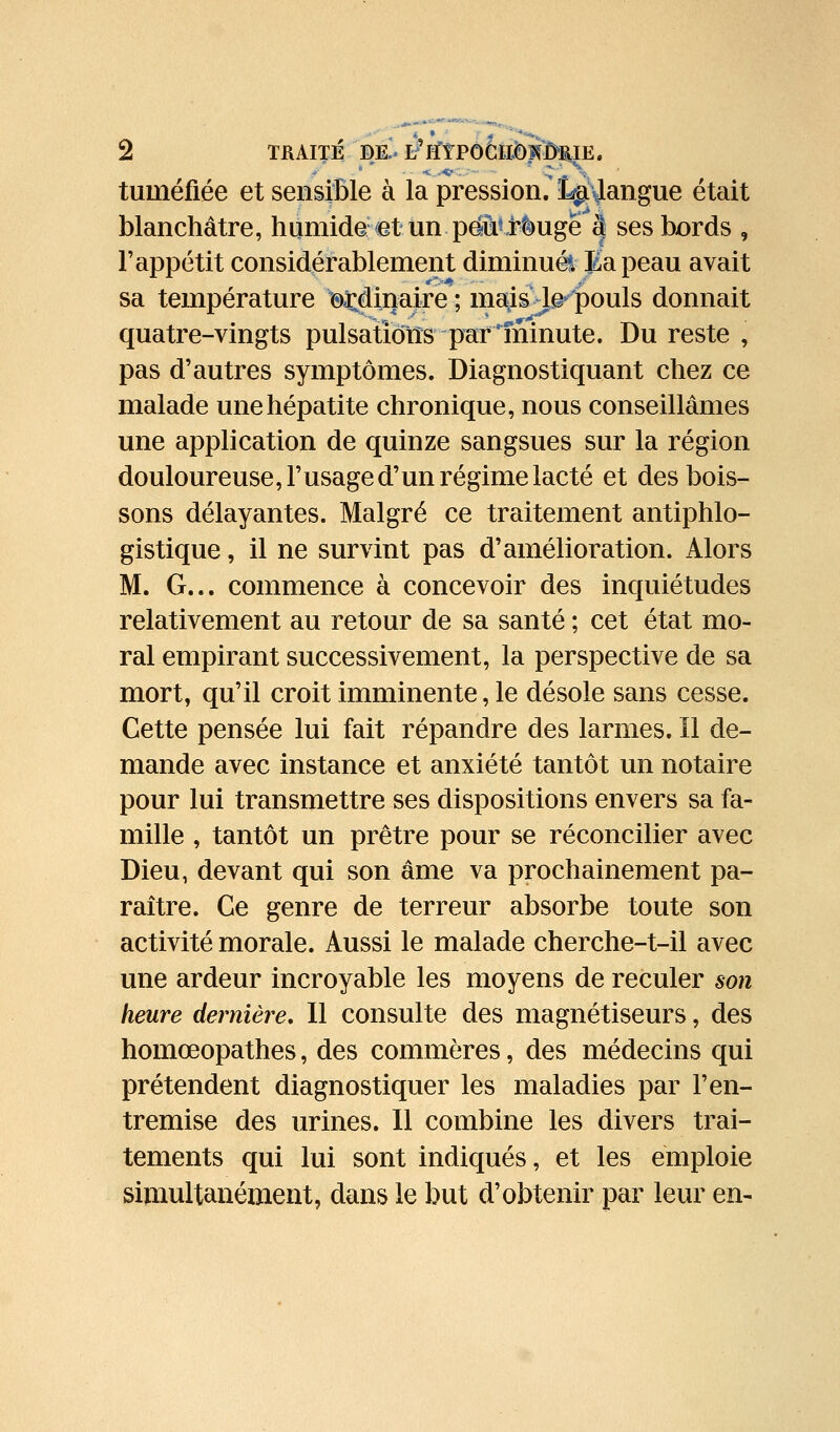 tuméfiée et sensible à la pression.'Lr^\langue était blanchâtre, humide (et un pënllrèugêâ ses bords , l'appétit considérablement diminué?. Bapeau avait sa température ©Minaire ; matis'Le'''pouls donnait quatre-vingts pulsatîotîs par minute. Du reste , pas d'autres symptômes. Diagnostiquant chez ce malade une hépatite chronique, nous conseillâmes une application de quinze sangsues sur la région douloureuse, l'usaged'un régime lacté et des bois- sons délayantes. Malgré ce traitement antiphlo- gistique, il ne survint pas d'amélioration. Alors M. G... commence à concevoir des inquiétudes relativement au retour de sa santé ; cet état mo- ral empirant successivement, la perspective de sa mort, qu'il croit imminente, le désole sans cesse. Cette pensée lui fait répandre des larmes. Il de- mande avec instance et anxiété tantôt un notaire pour lui transmettre ses dispositions envers sa fa- mille , tantôt un prêtre pour se réconcilier avec Dieu, devant qui son âme va prochainement pa- raître. Ce genre de terreur absorbe toute son activité morale. Aussi le malade cherche-t-il avec une ardeur incroyable les moyens de reculer son heure dernière. Il consulte des magnétiseurs, des homœopathes, des commères, des médecins qui prétendent diagnostiquer les maladies par l'en- tremise des urines. Il combine les divers trai- tements qui lui sont indiqués, et les emploie simultanément, dans le but d'obtenir par leur en-