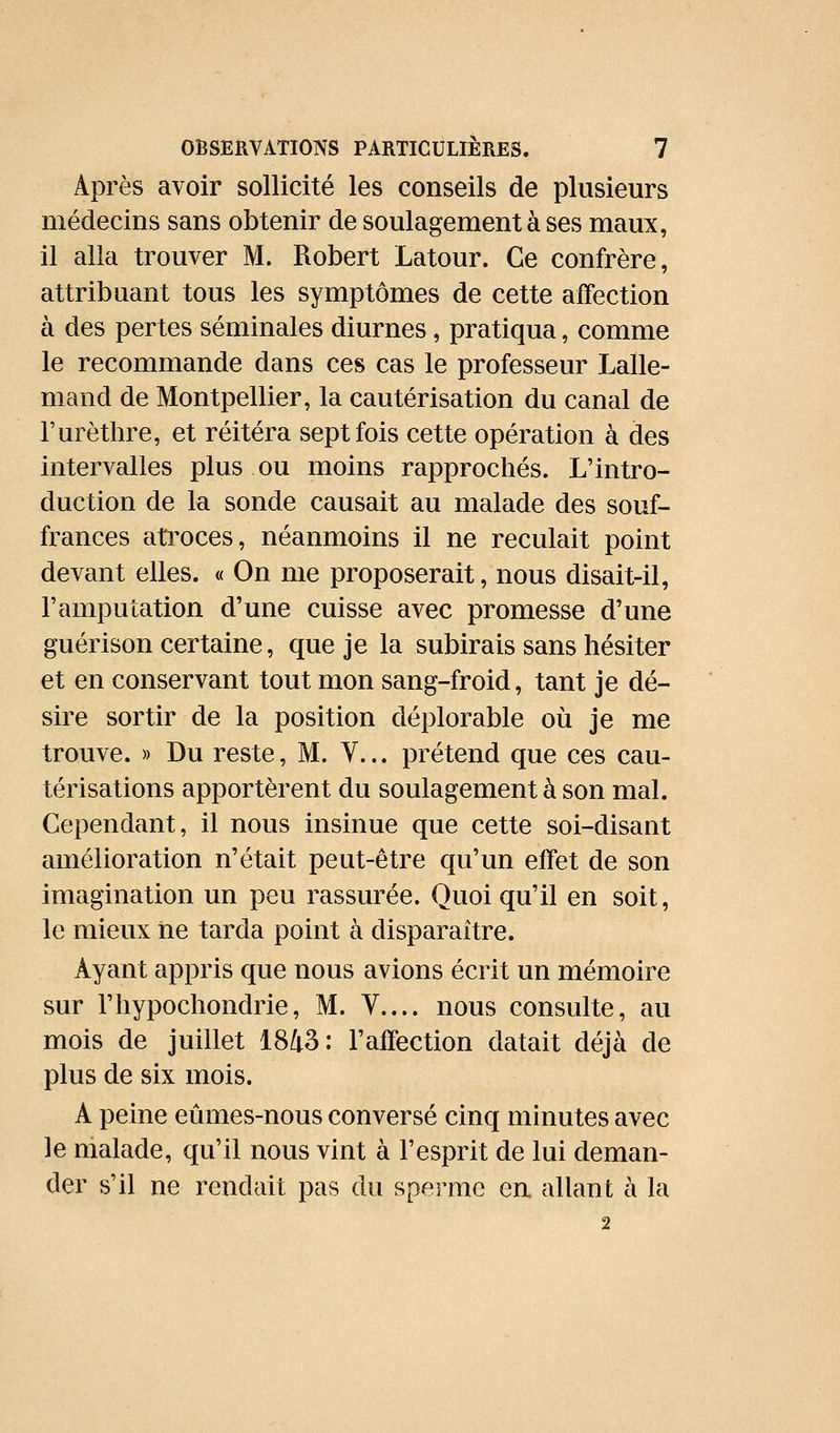 Après avoir sollicité les conseils de plusieurs médecins sans obtenir de soulagement à ses maux, il alla trouver M. Robert Latour. Ce confrère, attribuant tous les symptômes de cette affection à des pertes séminales diurnes, pratiqua, comme le recommande dans ces cas le professeur Lalle- mand de Montpellier, la cautérisation du canal de Turèthre, et réitéra sept fois cette opération à des intervalles plus ou moins rapprochés. L'intro- duction de la sonde causait au malade des souf- frances atroces, néanmoins il ne reculait point devant elles. « On me proposerait, nous disait-il, l'amputation d'une cuisse avec promesse d'une guérison certaine, que je la subirais sans hésiter et en conservant tout mon sang-froid, tant je dé- sire sortir de la position déplorable où je me trouve. » Du reste, M. V... prétend que ces cau- térisations apportèrent du soulagement à son mal. Cependant, il nous insinue que cette soi-disant amélioration n'était peut-être qu'un effet de son imagination un peu rassurée. Quoiqu'il en soit, le mieux ne tarda point à disparaître. Ayant appris que nous avions écrit un mémoire sur l'hypochondrie, M. V.... nous consulte, au mois de juillet 1843: l'affection datait déjà de plus de six mois. A peine eûmes-nous conversé cinq minutes avec le malade, qu'il nous vint à l'esprit de lui deman- der s'il ne rendait pas du sperme en allant à la 2