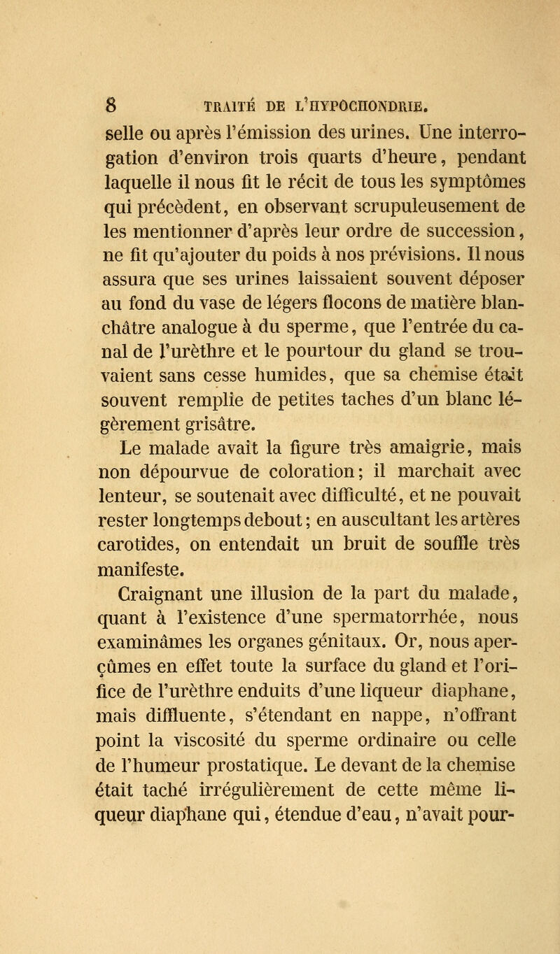 selle ou après rémission des urines. Une interro- gation d'environ trois quarts d'heure, pendant laquelle il nous fit le récit de tous les symptômes qui précèdent, en observant scrupuleusement de les mentionner d'après leur ordre de succession, ne fit qu'ajouter du poids à nos prévisions. Il nous assura que ses urines laissaient souvent déposer au fond du vase de légers flocons de matière blan- châtre analogue à du sperme, que l'entrée du ca- nal de l'urèthre et le pourtour du gland se trou- vaient sans cesse humides, que sa chemise était souvent remplie de petites taches d'un blanc lé- gèrement grisâtre. Le malade avait la figure très amaigrie, mais non dépourvue de coloration; il marchait avec lenteur, se soutenait avec difiiculté, et ne pouvait rester longtemps debout ; en auscultant les artères carotides, on entendait un bruit de soufile très manifeste. Craignant une illusion de la part du malade, quant à l'existence d'une spermatorrhée, nous examinâmes les organes génitaux. Or, nous aper- çûmes en effet toute la surface du gland et l'ori- fice de l'urèthre enduits d'une liqueur diaphane, mais diffluente, s'étendant en nappe, n'offrant point la viscosité du sperme ordinaire ou celle de l'humeur prostatique. Le devant de la chemise était taché irrégulièrement de cette même li- queur diaphane qui, étendue d'eau, n'avait pour-