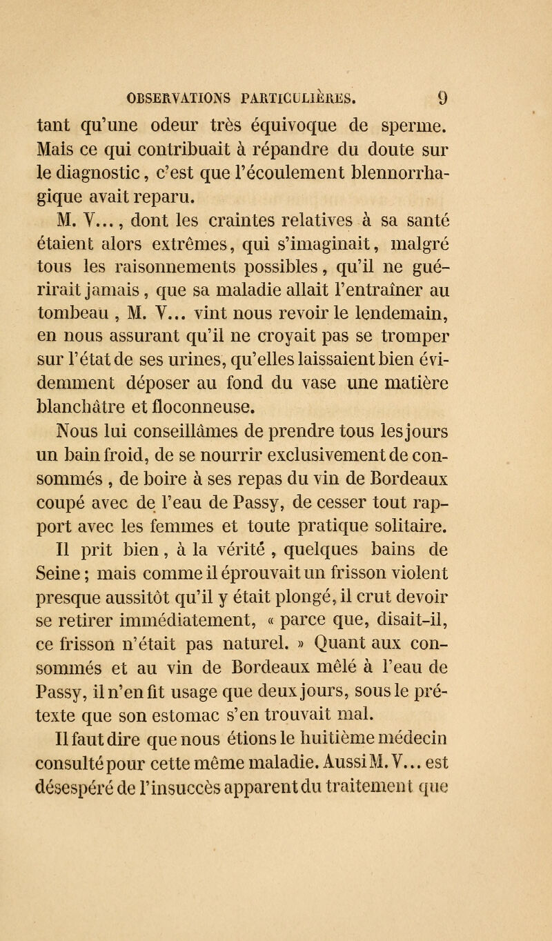 tant qu'une odeur très équivoque de sperme. Mais ce qui contribuait à répandre du doute sur le diagnostic, c'est que l'écoulement blennorrha- gique avait reparu. M. V..., dont les craintes relatives à sa santé étaient alors extrêmes, qui s'imaginait, malgré tous les raisonnements possibles, qu'il ne gué- rirait jamais , que sa maladie allait l'entraîner au tombeau , M. Y... vint nous revoir le lendemain, en nous assurant qu'il ne croyait pas se tromper sur l'état de ses urines, qu'elles laissaient bien évi- demment déposer au fond du vase une matière blanchâtre et floconneuse. Nous lui conseillâmes de prendre tous les jours un bain froid, de se nourrir exclusivement de con- sommés , de boire à ses repas du vin de Bordeaux coupé avec de l'eau de Passy, de cesser tout rap- port avec les femmes et toute pratique solitaire. Il prit bien, à la vérité , quelques bains de Seine ; mais comme il éprouvait un frisson violent presque aussitôt qu'il y était plongé, il crut devoir se retirer immédiatement, « parce que, disait-il, ce frisson n'était pas naturel. » Quant aux con- sommés et au vin de Bordeaux mêlé à l'eau de Passy, il n'en fit usage que deux jours, sous le pré- texte que son estomac s'en trouvait mal. Il faut dire que nous étions le huitième médecin consulté pour cette même maladie. Aussi M. V... est désespéré de l'insuccès apparent du traitemen t que