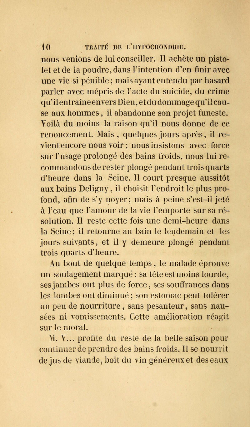 nous venions de lui conseiller. 11 achète un pisto- let et de la poudre, dans l'intention d'en finir avec une vie si pénible ; mais ayant entendu par hasard parler avec mépris de l'acte du suicide, du crime qu' il entraîne envers Dieu, et du dommage qu' il ca u- se aux hommes, il abandonne son projet funeste. Voilà du moins la raison qu'il nous donne de ce renoncement. Mais , quelques jours après, il re- vient encore nous voir ; nous insistons avec force sur l'usage prolongé des bains froids, nous lui re- commandons de rester plongé pendant trois quarts d'heure dans la Seine. 11 court presque aussitôt aux bains Deligny, il choisit l'endroit le plus pro- fond, afin de s'y noyer; mais à peine s'est-il jeté à l'eau que l'amour de la vie l'emporte sur sa ré- solution. Il reste cette fois une demi-heure dans la Seine ; il retourne au bain le lendemain et les jours suiviants, et il y demeure plongé pendant trois quarts d'heure. Au bout de quelque temps, le malade éprouve un soulagement marqué : sa têteestmoins lourde, ses jambes ont plus de force, ses souffrances dans les lombes ont diminué ; son estomac peut tolérer un peu de nourriture, sans pesanteur, sans nau- sées ni vomissements. Cette amélioration réagit sur le moral. M. Y... profite du reste de la belle saison pour continuer de prendre des bains froids. Il se nourrit de jus de viande, boit du vin généreux et des eaux