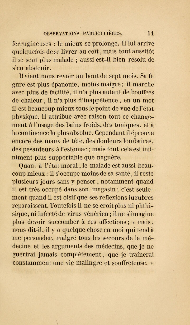 ferrugineuses : le mieux se prolonge. Il lui arrive quelquefois de se livrer au coït, mais tout aussitôt il se sent plus malade ; aussi est-il bien résolu de s'en abstenir. Il vient nous revoir au bout de sept mois. Sa fi- gure est plus épanouie, moins maigre; il marche avec plus de facilité, il n'a plus autant de bouffées de chaleur, îl n'a plus d'inappétence, en un mot il est beaucoup mieux sous le point de vue de l'état physique. Il attribue avec raison tout ce change- ment à l'usage des bains froids, des toniques, et à la continence la plus absolue. Cependant il éprouve encore des maux de tête, des douleurs lombaires, des pesanteurs à l'estomac; mais tout cela est infi- niment plus supportable que naguère. Quant à l'état moral, le malade est aussi beau- coup mieux : il s'occupe moins de sa santé, il reste plusieurs jours sans y penser, notamment quand il est très occupé dans son magasin ; c'est seule- ment quand il est oisif que ses réflexions lugubres reparaissent. Toutefois il ne se croit plus ni phthi- sique, ni infecté de virus vénérien; il ne s'imagine plus devoir succomber à ces affections ; « mais, nous dit-il, il y a quelque chose en moi qui tend à me persuader, malgré tous les secours de la mé- decine et les arguments des médecins, que je ne guérirai jamais complètement, que je traînerai constamment une vie malingre et souffreteuse. »