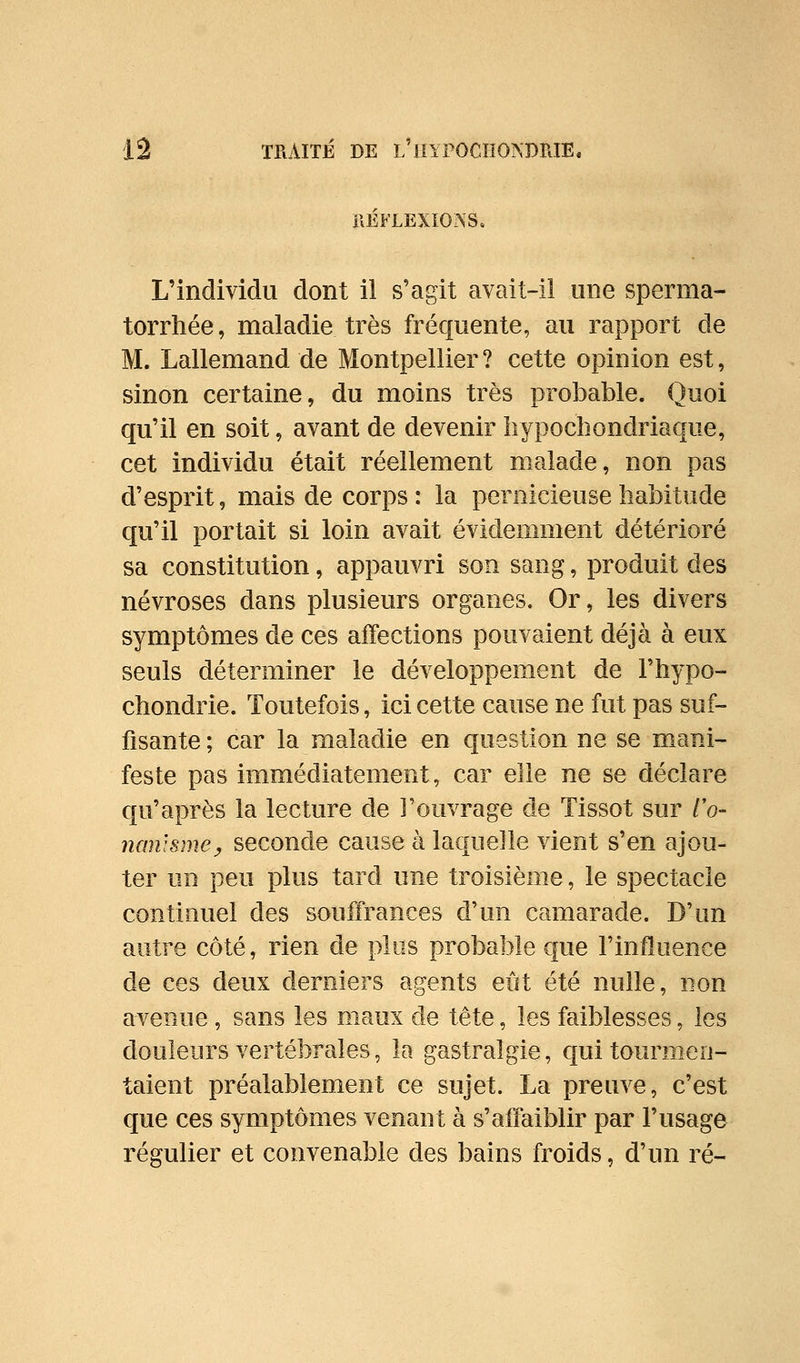 héflexïons. L'individu dont il s'agit avait-il une sperma- torrhée, maladie très fréquente, au rapport de M. Lallemand de Montpellier ? cette opinion est, sinon certaine, du moins très probable. Quoi qu'il en soit, avant de devenir liypochondriaque, cet individu était réellement malade, non pas d'esprit, mais de corps : la pernicieuse habitude qu'il portait si loin avait évidemment détérioré sa constitution, appauvri son sang, produit des névroses dans plusieurs organes. Or, les divers symptômes de ces alTections pouvaient déjà à eux seuls déterminer le développement de l'hypo- cbondrie. Toutefois, ici cette cause ne fut pas suf- fisante ; car la maladie en question ne se mani- feste pas immédiatement, car elle ne se déclare qu'après la lecture de l'ouvrage de Tissot sur /V nanisnwy seconde cause à laquelle vient s'en ajou- ter un peu plus tard une troisième, le spectacle continuel des souffrances d'un camarade. D'un autre côté, rien de plus probable €|ue l'influence de ces deux derniers agents eût été nulle, non avenue, sans les maux de tête, les faiblesses, les douleurs vertébrales, la gastralgie, qui tourmen- taient préalablement ce sujet. La preuve, c'est que ces symptômes venant à s'affaiblir par l'usage régulier et convenable des bains froids, d'un ré-