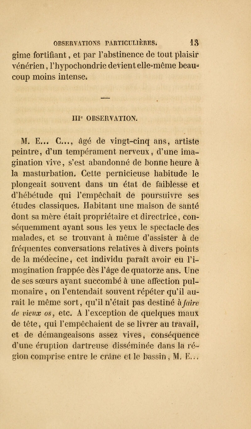 gime fortifiant, et par rabstinence de tout plaisir vénérien, l'hypochondrie devient elle-même beau-» coup moins intense» IIP OBSERVATION. M. E... C..., âgé de vingt-cinq ans, artiste peintre, d'un tempérament nerveux, d'une ima- gination vive, s'est abandonné de bonne heure à la masturbation* Cette pernicieuse habitude le plongeait souvent dans un état de faiblesse et d'hébétude qui l'empêchait de poursuivre ses études classiques. Habitant une maison de santé dont sa mère était propriétaire et directrice, con- séquemment ayant sous les yeux le spectacle des malades, et se trouvant à même d'assister à de fréquentes conversations relatives à divers points de la médecine, cet individu paraît avoir eu l'i- magination frappée dès l'âge de quatorze ans. Une de ses sœurs ayant succombé à une affection pul- monaire , on l'entendait souvent répéter qu'il au- rait le même sort, qu'il n'était pas destiné hfaire de vieux os, etc. A l'exception de quelques maux de tête, qui l'empêchaient de se livrer au travail, et de démangeaisons assez vives, conséquence d'une éruption dartreuse disséminée dans la ré- gion comprise entre le crâne et le bassin, M. E...