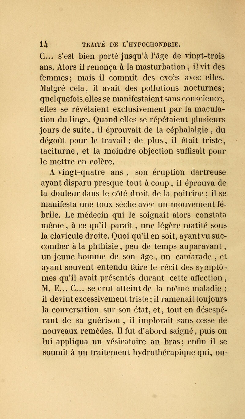 C... s'est bien porté jusqu'à l'âge de vingt-trois ans. Alors il renonça à la masturbation, il vit des femmes; mais il commit des excès avec elles. Malgré cela, il avait des pollutions nocturnes; quelquefois.elles se manifestaient sans conscience, elles se révélaient exclusivement par la macula- tion du linge. Quand elles se répétaient plusieurs jours de suite, il éprouvait de la céphalalgie, du dégoût pour le travail ; de plus, il était triste, taciturne, et la moindre objection suffisait pour le mettre en colère. A vingt-quatre ans , son éruption dartreuse ayant disparu presque tout à coup, il éprouva de la douleur dans le côté droit de la poitrine ; il se manifesta une toux sèche avec un mouvement fé- brile. Le médecin qui le soignait alors constata même, à ce qu'il paraît, une légère matité sous la clavicule droite. Quoi qu'il en soit, ayant vu suc- comber à la phthisie , peu de temps auparavant, un jeune homme de son âge, un camarade , et ayant souvent entendu faire le récit des symptô- mes qu'il avait présentés durant cette aifection , M. E... G... se crut atteint de la même maladie ; il devint excessivement triste ; il ramenait toujours la conversation sur son état, et, tout en désespé- rant de sa guérison , il implorait sans cesse de nouveaux remèdes. Il fut d'abord saigné, puis on lui appliqua un vésicatoire au bras; enfin il se soumit à un traitement hydrothérapique qui, ou-
