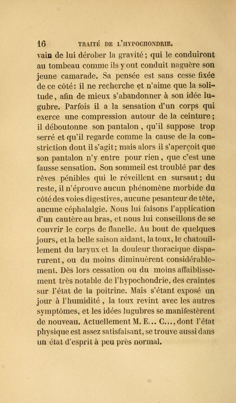 vaiû de lui dérober la gravité ; qui le conduiront au tombeau comme ils y ont conduit naguère son jeune camarade. Sa pensée est sans cesse fixée de ce côté: il ne recherche et n'aime que la soli- tude , afin de mieux s'abandonner à son idée lu- gubre. Parfois il a la sensation d'un corps qui exerce une compression autour de la ceinture ; il déboutonne son pantalon , qu'il suppose trop serré et qu'il regarde comme la cause de la con- striction dont il s'agit; mais alors il s'aperçoit que son pantalon n'y entre pour rien, que c'est une fausse sensation. Son sommeil est troublé par des rêves pénibles qui le réveillent en sursaut ; du reste, il n'éprouve aucun phénomène morbide du côté des voies digestives, aucune pesanteur de tête, aucune céphalalgie. Nous lui faisons l'application d'un cautère au bras, et nous lui conseillons de se couvrir le corps de flanelle. Au bout de quelques jours, et la belle saison aidant, la toux, le chatouil- lement du larynx et la douleur thoracique dispa- rurent, ou du moins diminuèrent considérable- ment. Dès lors cessation ou du moins affaiblisse- ment très notable de l'hypochondrie, des craintes sur l'état de la poitrine. Mais s'étant exposé un jour à l'humidité , la toux revint avec les autres symptômes, et les idées lugubres se manifestèrent de nouveau. Actuellement M. E... C...,dont l'état physique est assez satisfaisant, se trouve aussi dans un état d'esprit à peu près normal.