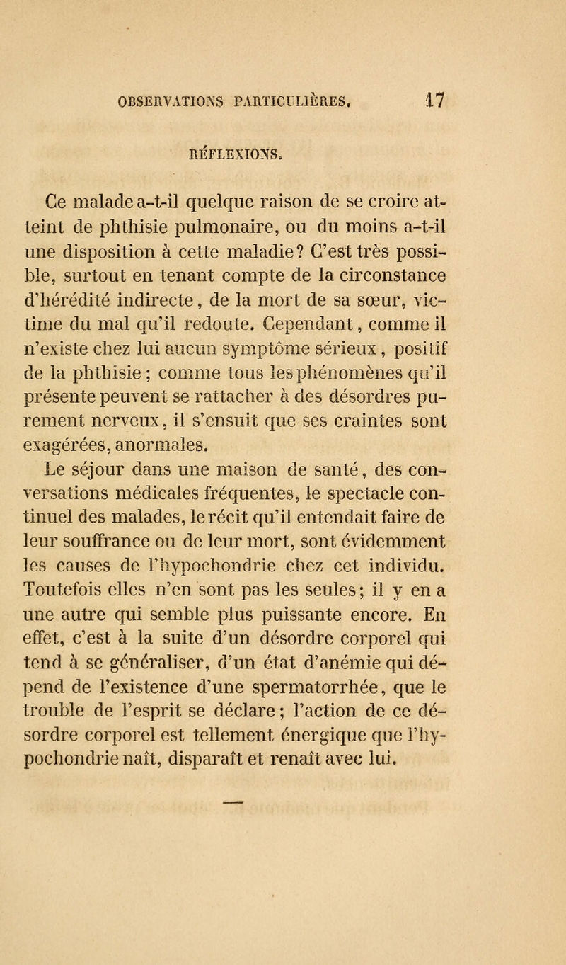 RÉFLEXIONS, Ce malade a-t-il quelque raison de se croire at- teint de phthisie pulmonaire, ou du moins a-t-il une disposition à cette maladie? C'est très possi- ble, surtout en tenant compte de la circonstance d'hérédité indirecte, de la mort de sa sœur, vic- time du mal qu'il redoute. Cependant, comme il n'existe chez lui aucun symptôme sérieux, positif de la phthisie ; comme tous les phénomènes qu'il présente peuvent se rattacher à des désordres pu- rement nerveux, il s'ensuit que ses craintes sont exagérées, anormales. Le séjour dans une maison de santé, des con- versations médicales fréquentes, le spectacle con- tinuel des malades, le récit qu'il entendait faire de leur souffrance ou de leur mort, sont évidemment les causes de l'hypochondrie chez cet individu. Toutefois elles n'en sont pas les seules ; il y en a une autre qui semble plus puissante encore. En effet, c'est à la suite d'un désordre corporel qui tend à se généraliser, d'un état d'anémie qui dé- pend de l'existence d'une spermatorrhée, que le trouble de l'esprit se déclare ; l'action de ce dé- sordre corporel est tellement énergique que l'hy- pochondrie naît, disparaît et renaît avec lui.