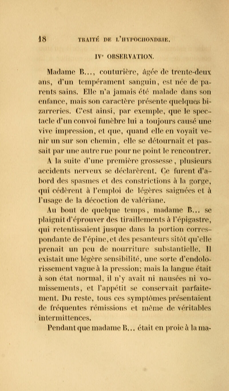IV oHsr.KVAiiorN. IVIndninc K..., codhirirrc, (\\};rv de lr(*nl('-(loiix inis, (Tim Icniprramenl sim^^uin, csl ik'c de ])a- rrnls Sîiins. KWc ifa jamais r\r malade dans son cnraiicc, mais son cai'aclrrr pivscnic (pichiiKis hi- zarr(M'i(»s. (Vcsl ainsi, par exemple, cpie le spee- ta(*le (Tim eonvoi fnnèhi'e Ini a lonjonrs eansé une vive impiM'ssion, el (pie, (pi.'md elle en voyait ver- nir un sui' son chemin, elle S(» délournail el, |)as- sail pai' une anire rue pour ne poini le reneonli'(M*. A la suilr (Time pi'emière grossesse , plusieni's aeeidenis nerveux se (l(''elarèi*enl. (le lurenl d'a- bord des spasmes el des eonsirielions à la [^or^c, (pli eédèreni à l'emploi de léj^èies saignées et i\ J'usa^c de la deeoelion de valériaiu». An houl de (piehpie lemps, nijulaine H... se ]>lai<;nil d'i^pronvei* des lirailleuienls ;\ répi^asli(% <pii relenlissaieni jns(pie dans la porlion corics- pondanle de ré|)ine,el des p(»sanlenrs sil(M (pTelle |>renail im peu de nourriture sul)slanliell(\ 11 (»\islail une lé^MM'e sensihililé, un(* sorle d'iMulolo- rissemenl va^iiei'i la pression; mais la lan^iii^ élail, i\ son élal normal, il n'y avait ni nausées ni vo- luissem(Mils, el Tappélil se eonservail pju'faile- menl. Du resU\ tous ees sym()l()m(»s [)résenlaienl (!(» riv(pienl(*s rénussions el même d(* vérilahles inlermillenees. l\Midanl (pi(Mnadinn(* !>,.. élail (mi proie à lama-