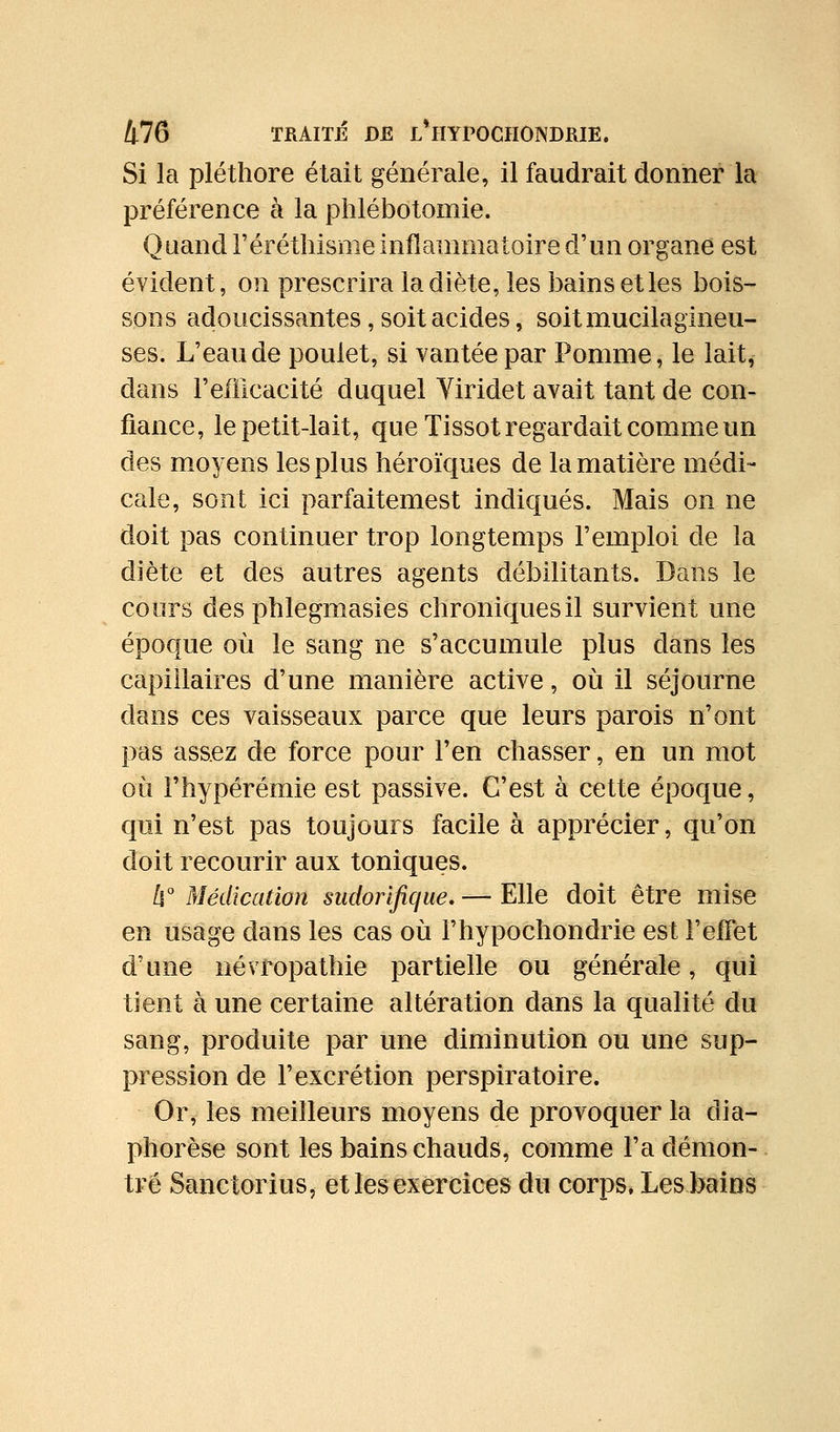 Si la pléthore était générale, il faudrait donner la préférence à la phlébdtomie. Quand l'éréthisme inflammatoire d'un organe est évident, on prescrira la diète, les bains etles bois- sons adoucissantes, soit acides, soitmucilagineu- ses. L'eau de poulet, si vantée par Pomme, le lait, dans refficacité duquel Yiridet avait tant de con- fiance, le petit-lait, que Tissot regardait comme un des moyens les plus héroïques de la matière médi- cale, sont ici parfaitemest indiqués. Mais on ne doit pas continuer trop longtemps l'emploi de la diète et des autres agents débilitants. Dans le cours des phlegmasies chroniquesil survient une époque où le sang ne s'accumule plus dans les capillaires d'une manière active, où il séjourne dans ces vaisseaux parce que leurs parois n'ont pas assez de force pour l'en chasser, en un mot où l'hypérémie est passive. C'est à cette époque, qui n'est pas toujours facile à apprécier, qu'on doit recourir aux toniques. /l° Médication sudorlfique. — Elle doit être mise en usage dans les cas où l'hypochondrie est l'effet d'une névropathie partielle ou générale, qui tient à une certaine altération dans la qualité du sang, produite par une diminution ou une sup- pression de l'excrétion perspiratoire. Or, les meilleurs moyens de provoquer la dia- phorèse sont les bains chauds, comme l'a démon- tré Sanctorius, et les exercices du corps. Les bains