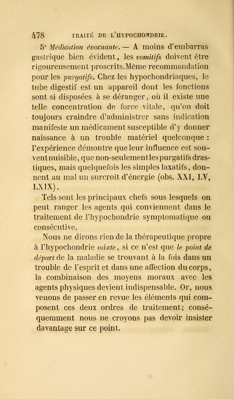 ^''Médication évacuante,— A moins d'embarras gastrique bien évident, les vomitifs doivent être rigoureusement proscrits.Même recommandation pour les purgatifs. Chez les hypochondriaques, le tube digestif est un appareil dont les fonctions sont si disposées à se déranger, où il existe une telle concentration de force vitale, qu'on doit toujours craindre d'administrer sans indication manifeste un médicament susceptible d'y donner naissance à un trouble matériel quelconque : l'expérience démontre que leur influence est sou- vent nuisible, que non-seulement les purgatifs dras- tiques, mais quelquefois les simples laxatifs, don- nent au mal un surcroît d'énergie (obs. XXI, LV, LXIX). Tels sont les principaux chefs sous lesquels on peut ranger les agents qui conviennent dans le traitement de l'hypochondrie symptomatique ou consécutive» Nous ne dirons rien de la thérapeutique propre à l'hypochondrie mixte, si ce n'es1 que le point de départ de la maladie se trouvant à la fois dans un trouble de l'esprit et dans une affection du corps, la combinaison des moyens moraux avec les agents physiques devient indispensable. Or, nous venons de passer en revue les éléments qui com- posent ces deux ordres de traitement; consé- quemment nous ne croyons pas devoir insister davantage sur ce point.