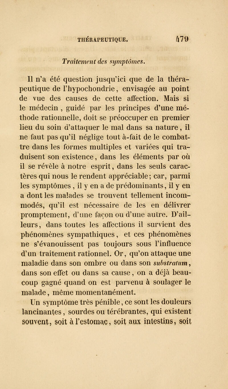 Traitement des symptômes. Il n'a été question jusqu'ici que de la théra- peutique de l'hypochondrie, envisagée au point de vue des causes de cette affection. Mais si le médecin , guidé par les principes d'une mé- thode rationnelle, doit se préoccuper en premier lieu du soin d'attaquer le mal dans sa nature, il ne faut pas qu'il néglige tout à-fait de le combat- tre dans les formes multiples et variées qui tra- duisent son existence, dans les éléments par où il se révèle à notre esprit, dans les seuls carac- tères qui nous le rendent appréciable; car, parmi les symptômes , il y en a de prédominants, il y en a dont les malades se trouvent tellement incom- modés, qu'il est nécessaire de les en délivrer promptement, d'une façon ou d'une autre. D'ail- leurs , dans toutes les affections il survient des phénomènes sympathiques, et ces phénomènes ne s'évanouissent pas toujours sous l'influence d'un traitement rationnel. Or, qu'on attaque une maladie dans son ombre ou dans son substratum, dans son effet ou dans sa cause, on a déjà beau- coup gagné quand on est parvenu à soulager le malade, même momentanément. Un symptôme très pénible, ce sont les douleurs lancinantes, sourdes ou térébrantes, qui existent souvent, soit àrestomc^c, soit aux intestins, soit