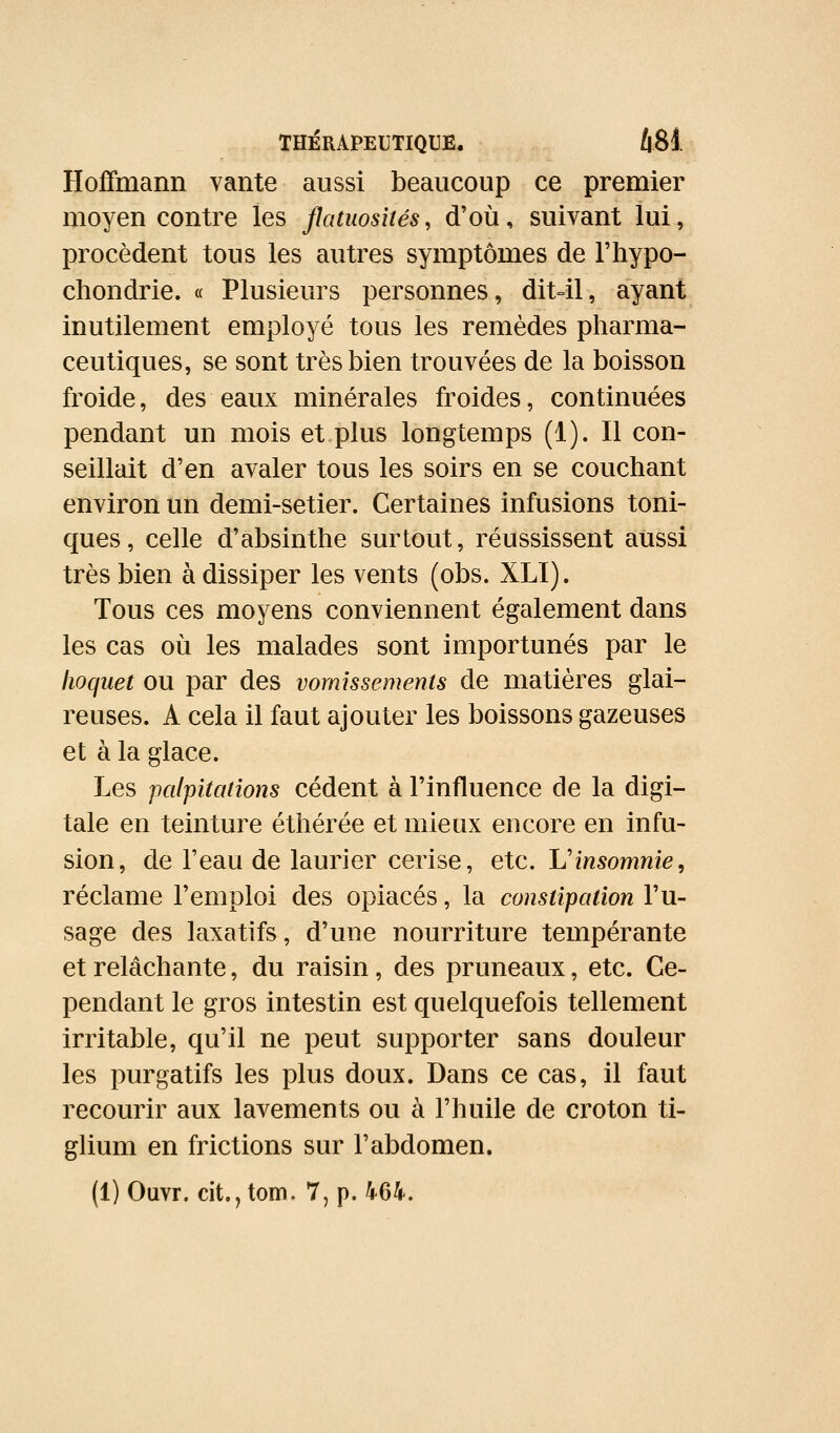 Hoffmann vante aussi beaucoup ce premier moyen contre les flatuosités, d'où, suivant lui, procèdent tous les autres symptômes de l'hypo- chondrie. « Plusieurs personnes, dit41, ayant inutilement employé tous les remèdes pharma- ceutiques, se sont très bien trouvées de la boisson froide, des eaux minérales froides, continuées pendant un mois et plus longtemps (1). Il con- seillait d'en avaler tous les soirs en se couchant environ un demi-setier. Certaines infusions toni- ques, celle d'absinthe surtout, réussissent aussi très bien à dissiper les vents (obs. XLI). Tous ces moyens conviennent également dans les cas où les malades sont importunés par le hoquet ou par des vomissements de matières glai- reuses. A cela il faut ajouter les boissons gazeuses et à la glace. Les palpitations cèdent à l'influence de la digi- tale en teinture éthérée et mieux encore en infu- sion, de l'eau de laurier cerise, etc. L'insomnie, réclame l'emploi des opiacés, la constipation l'u- sage des laxatifs, d'une nourriture tempérante et relâchante, du raisin, des pruneaux, etc. Ce- pendant le gros intestin est quelquefois tellement irritable, qu'il ne peut supporter sans douleur les purgatifs les plus doux. Dans ce cas, il faut recourir aux lavements ou à l'huile de croton ti- glium en frictions sur l'abdomen.