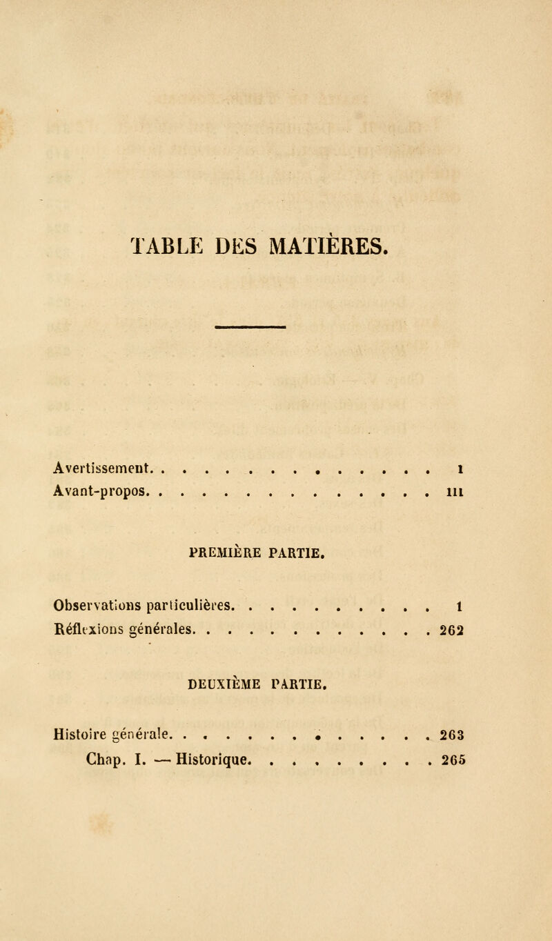 TABLE DES MATIERES. Avertissement i Avant-propos m PREMIÈRE PARTIE. Observations particulièi'es 1 RéfltxioDS générales 262 DEUXIÈME PARTIE. Histoire générale 263 Chap. I. — Historique 265