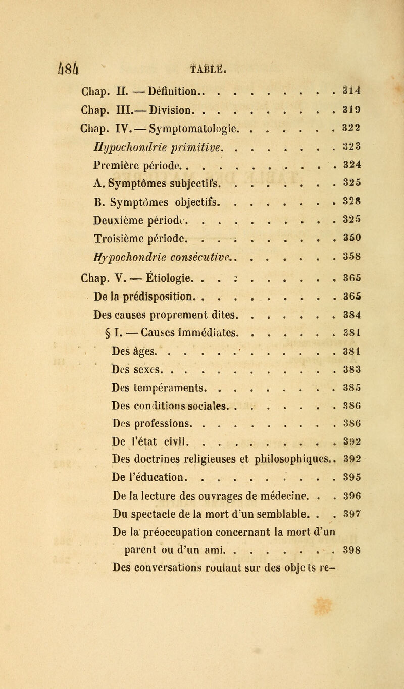 llSk ÎÀfiLË* Ghap. IL — Définition âl4 Chap. III.—Division 319 Ghap. IV. —Syraptomatologie 322 Hypochondrie primitive 323 Première période 324 A. Symptômes subjectifs 325 B. Symptômes objectifs 328 Deuxième période 325 Troisième période. 350 Hjpochondrie consécutive 358 Chap. V. ■— Étiologie. . . i 365 De la prédisposition . . . . 365 Des causes proprement dites 384 § I.—Gauses immédiates 381 Des âges ' 381 Des sexes 383 Des tempéraments 385 Des conditions sociales. . 386 Des professions 386 De l'état civil. 392 Des doctrines religieuses et philosophiques.. 392 De l'éducation 395 De la lecture des ouvrages de médecine. . . 396 Du spectacle de la mort d'un semblable. . . 397 De la préoccupation concernant la mort d'un parent ou d'un ami 398 Des conversations roulant sur des obje ts re-