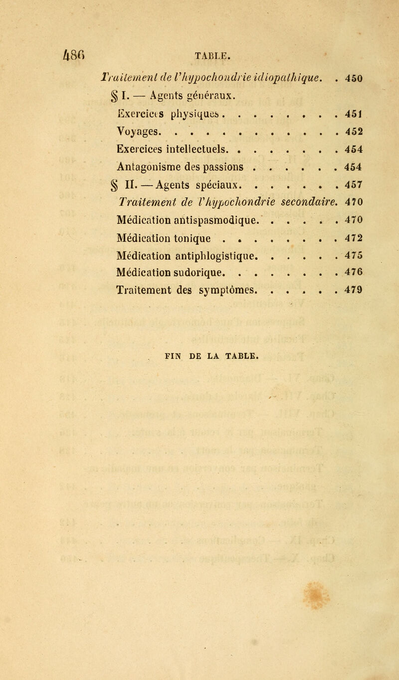 rraiiement de Vhypochondrie idiopathlque, . 450 § I. — Agents généraux. Exercicts physiques. ....... 451 Voyages. 452 Exercices intellectuels 454 Antagonisme des passions 454 § II.—Agents spéciaux. ...... 457 Traitement de Vhijpochondrie secondaire. 470 Médication antispasmodique. . . . . . 470 Médication tonique 472 Médication antiplilogistique 475 Médication sudorique 476 Traitement des symptômes. ..... 479 FIN DE LA TABLE. 'W^-