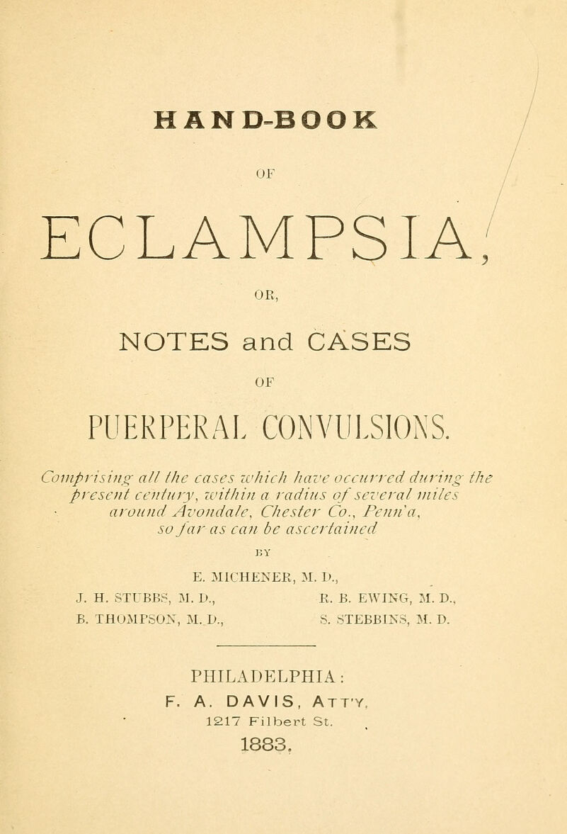 HAN D-B O O K OF CLAMPSIA OR, NOTES and CASES OF PUEKPERAI. CONVULSIONS. Coinprisiuo- all the cases ivJiich have occurred during the present century, within a radius of several miles around Avondak\ Chester Co., Penna, so far as can be ascertained E. MICHENER, M. D., J. H. STUBBS, M. I)., E. B. EWING, M. D., B. THOMPSON, M. D., S. STEBBINS, M. D. PHILADELPHIA: F. A. DAVIS, Atty, 1217 Filbert St. 1883.