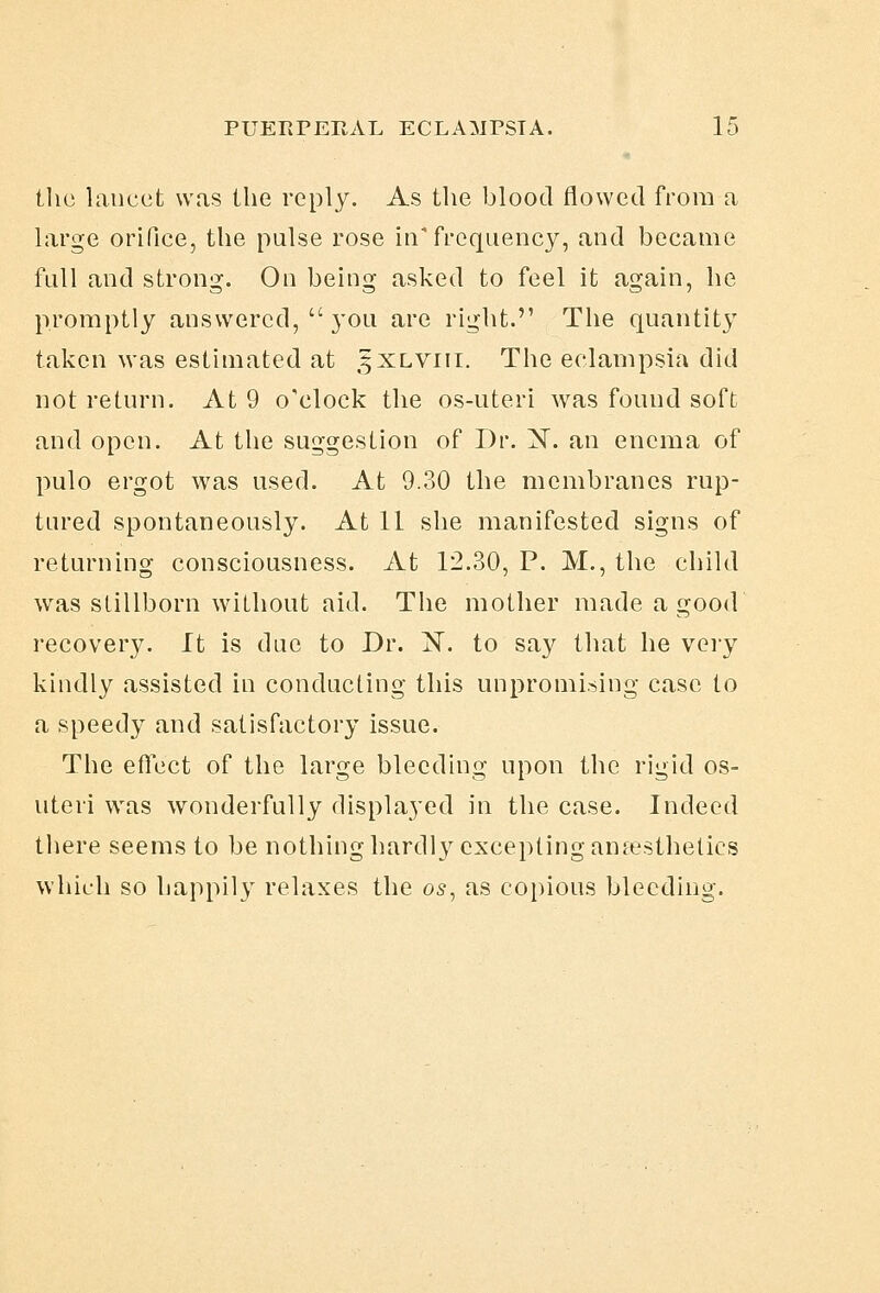 the lancet was the reply. As the blood flowed from a large orifice, the pulse rose in'frequency, and became full and strong. On being asked to feel it again, he promptly answered,  j'ou are right. The quantity taken was estimated at 5XLVI11. The eclampsia did not return. At 9 o'clock the os-uteri was found soft and open. At the suggestion of Dr. X. an enema of pulo ergot was used. At 9.30 the membranes rup- tured spontaneously. At 11 she manifested signs of returning consciousness. At 12.30, P. M., the child was slillborn without aid. The mother made a good recovery. It is due to Dr. iST. to say that he veiy kindly assisted in conducting this unpromi.->ing case to a speedy and satisfactory issue. The effect of the large bleeding upon the rigid os- uteri was wonderfully displayed in the case. Indeed there seems to be nothing hardly excepting amesthelics which so happily relaxes the 05, as coi)ious bleeding.