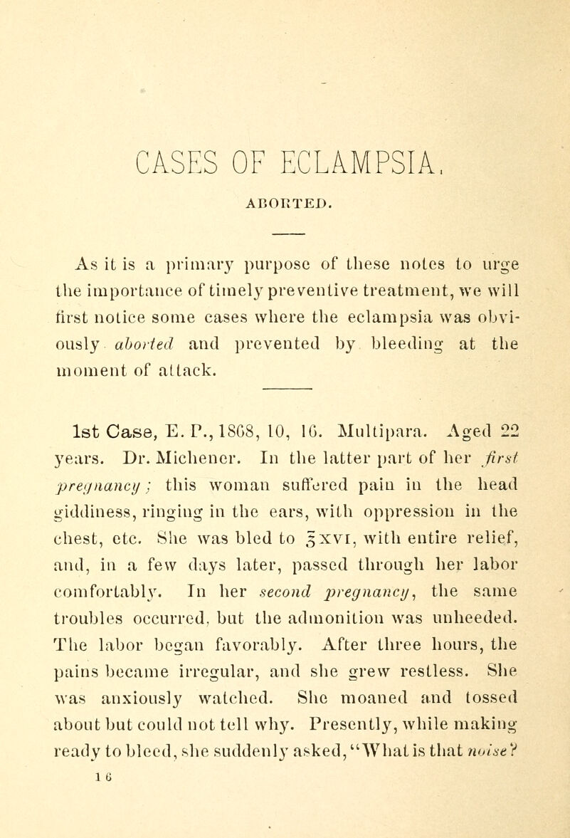 CASES OF ECLAMPSIA, ABORTED. As it is a primar}^ purpose of these notes to urge the importance of timely preventive treatment, we will tirst notice some cases where the eclampsia was obvi- ously aborted and prevented by bleeding at the moment of attack. 1st Case, E. P., 18G8, 10, IG. Multipara. Aged 22 5'ears. Dr. Michener. In the latter part of her first pregnancy ; this woman suffered pain in the head giddiness, ringing in the ears, with oppression in the chest, etc. She was bled to 5XVI, with entire relief, and, in a few days later, passed through her labor comfortably. In her second jf:>re^«a/2c//, the same troubles occurred, but the admonition was unheeded. The labor began favorabl3^ After three hours, the pains became irregular, and she grew restless. She was anxiously watched. Slie moaned and tossed about but could not tell why. Presentl}'^, while making ready to bleed, she suddenly asked, Whatis that ?ioise? 1 G