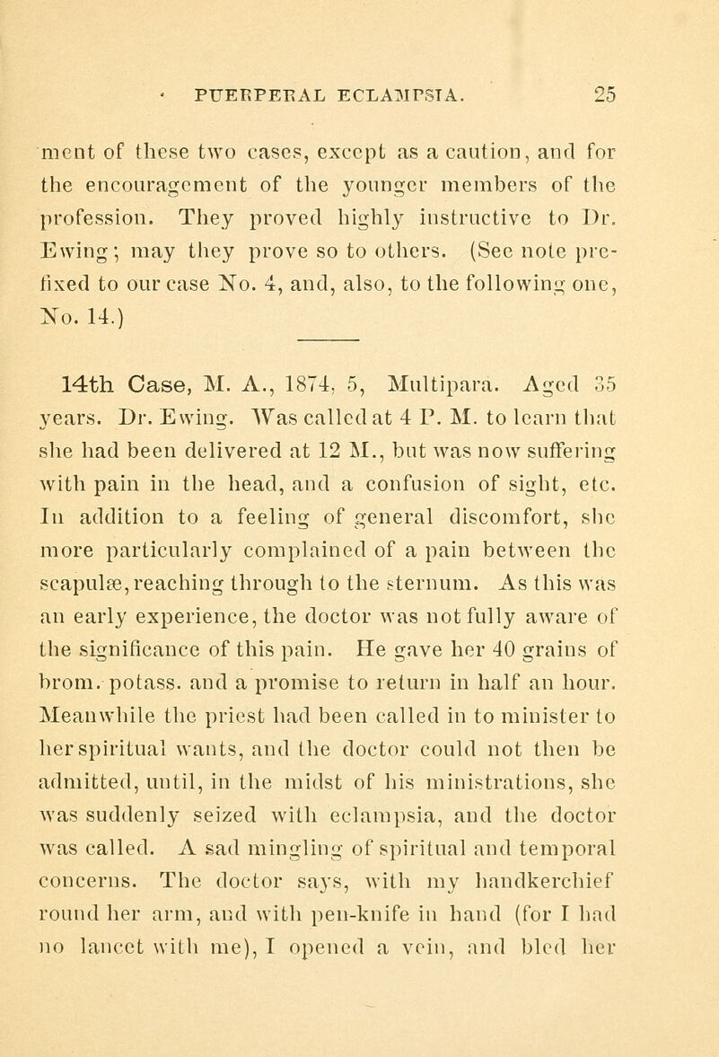 ment of these two cases, except as a caution, and for the encouragement of the younger members of the profession. They proved highly instructive to Dr. Ewing; may they prove so to others. (See note pre- fixed to our case jSTo. 4, and, also, to the following one, :N'o. 14.) 14th Case, M. A., 1874, 5, Multipara. Aged 35 years. Dr. Ewing. Was called at 4 P. M. to learn tliat she had been delivered at 12 M., but was now suffering with pain in the head, and a confusion of sight, etc. In addition to a feeling of general discomfort, she more particularly complained of a pain between the scapulae, reaching through to the sternum. As this was an early experience, the doctor was not fully aware of the significance of this pain. He gave her 40 grains of brom, potass, and a promise to return in half an hour. Meanwhile the priest had been called in to minister to her spiritual wants, and the doctor could not then be admitted, until, in the midst of his ministrations, she was suddenly seized with eclampsia, and the doctor was called. A sad mingling of spiritual and temporal concerns. The doctor says, with my handkerchief round her arm, and with pen-knife in hand (for I had no lancet with me), I opened a vein, and bled her