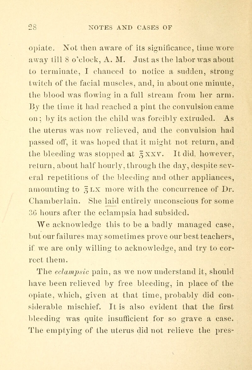 opiate. Xot then aware of its significance, time wore away till 8 o'clock, A. M. Just as the labor was about to terminate, I chanced to notice a sudden, strong twitch of tlie facial muscles, and, in about one minute, the blood was (lowing in a full stream from her arm. B)^ the time it had reached a pint the convulsion came on ; V)y its action the child was forcibly extruded. As the uterus was now relieved, and the convulsion had passed off, it was hoped that it might not return, and the bleeding was stopped at 5XXV. It did, however, return, about half hourly, through the day, despite sev- eral repetitions of the bleeding and other appliances, amounting to 3LX more with the concurrence of Dr. Chanibei'lain. She laid entirely unconscious for some 3G hours after the eclampsia had subsided. We acknowledge this to be a badly managed case, but our failures may sometimes prove our best teachers, if we are only willing to acknowledge, and try to cor- rect them. The edampsic pain, as we now understand it, should have been relieved by free bleeding, in place of the opiate, which, given at that time, probably did con- siderable mischief. It is also evident that the first bleeding was quite insufficient for so grave a case. The emptying of the uterus did not relieve the pres-