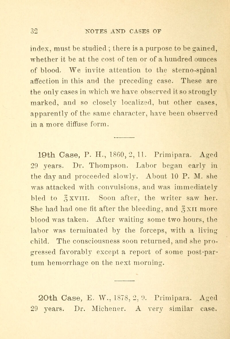 index, must be studied ; there is a purpose to be gained, whether it be at the cost of ten or of a hundred ounces of blood. We invite attention to the sterno-spdnal affection in this and the preceding case. These are the only cases in whicli we have observed it so strongly marked, and so closely localized, but other cases, apparently of the same character, have been observed in a more diffuse form. IQfch Case, P. H., 1860,2, 11. Primipara. Aged 29 years. Dr. Thompson. La,bor began early in the day and proceeded slowly. About 10 P. M. she was attacked with convulsions, and was immediately bled to 5XVIII. Soon after, the writer saw her. She had had one fit after the bleeding, and 5x11 more blood was taken. After waiting some two hours, the labor was terminated by the forceps, with a living child. The consciousness soon returned, and she pro- gressed favorably except a report of some post-par- tum hemorrhage on the next morning. 20th Case, E. W., 1878, 2, 0. Primipara. Aged 29 years. Dr. Michener. A very similar case.