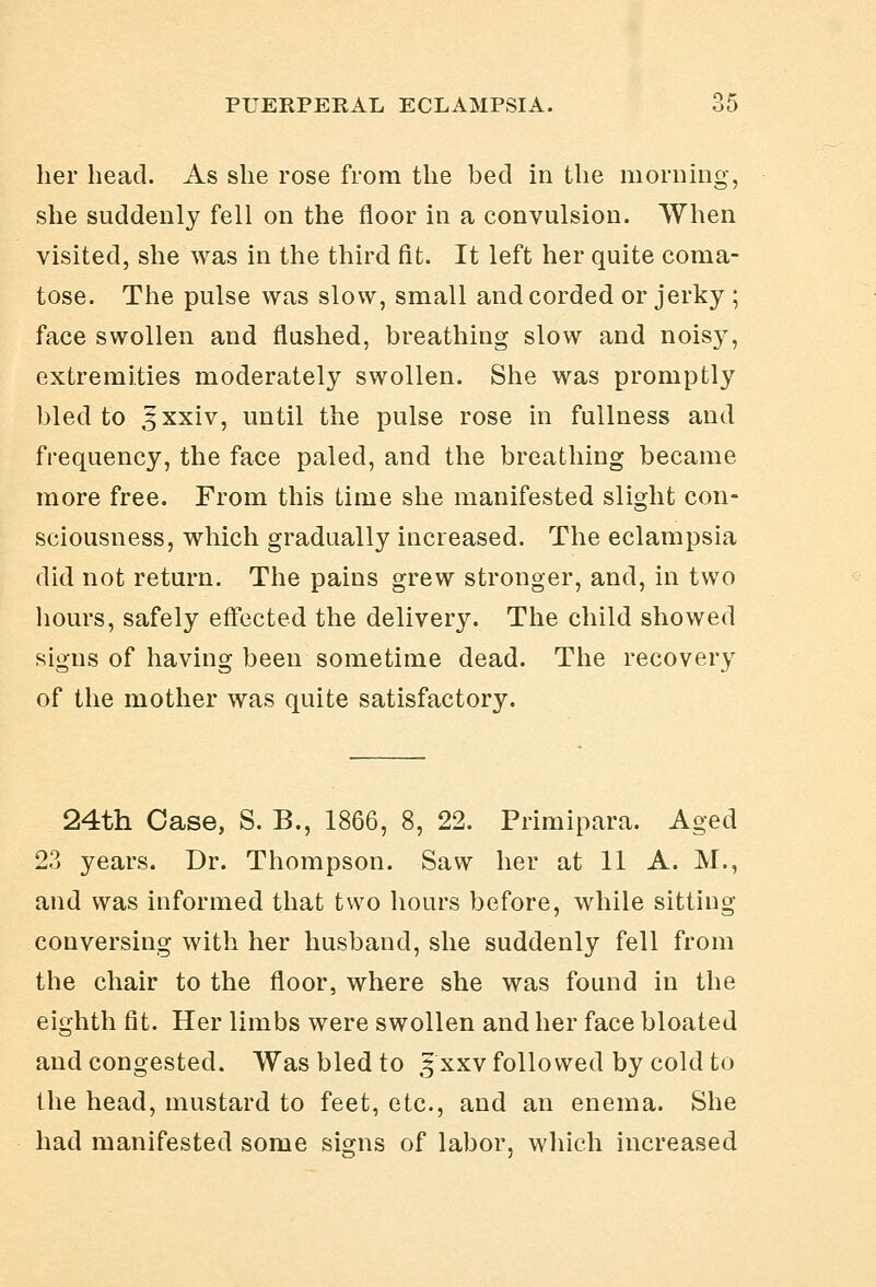 her head. As she rose from the bed in the morning, she suddenly fell on the floor in a convulsion. When visited, she was in the third fit. It left her quite coma- tose. The pulse was slow, small and corded or jerky ; face swollen and flushed, breathing slow and noisj^, extremities moderately swollen. She was promptly bled to ^xxiv, until the pulse rose in fullness and frequency, the face paled, and the breathing became more free. From this time she manifested slight con- sciousness, which gradually increased. The eclampsia did not return. The pains grew stronger, and, in two hours, safely effected the delivery. The child showed signs of having been sometime dead. The recovery of the mother was quite satisfactory. 24th Case, S. B., 1866, 8, 22. Primipara. Aged 23 years. Dr. Thompson. Saw her at 11 A. M., and was informed that two hours before, while sitting conversing with her husband, she suddenly fell from the chair to the floor, where she was found in the eighth fit. Her limbs were swollen and her face bloated and congested. Was bled to 5 xxv followed by cold to the head, mustard to feet, etc., and an enema. She had manifested some signs of labor, wliich increased