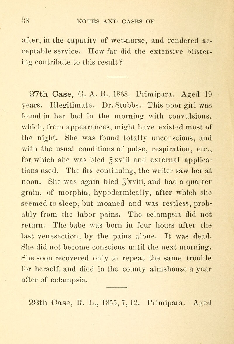 after, in the capacity of wet-nurse, and rendered ac- ceptable service. How far did the extensive blister- ins: contribute to this result? 27th Case, G. A. B., 1868. Primipara. Aged 19 years. Illegitimate. Dr. Stubbs. This poor girl was found in her bed in the morning with convulsions, which, from appearances, might have existed most of the night. She was found totally unconscious, and with the usual conditions of pulse, respiration, etc., for which she was bled ^xviii and external applica- tions used. The fits continuing, the writer saw her at noon. She was again bled ^xviii, and had a quarter grain, of morphia, hypodermically, after which she seemed to sleep, but moaned and was restless, prob- ably from the labor pains. The eclampsia did not return. The babe was born in four hours after the last venesection, by the pains alone. It was dead. She did not become conscious until the next morning. She soon recovered only to repeat the same trouble for herself, and died in the county almshouse a year after of eclampsia. 28th Case, R. L,, 1855, 7, 12. Primipara, Aged