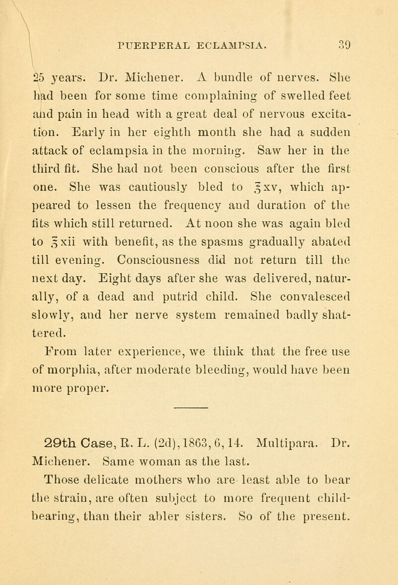 25 years. Dr. Michener. A bundle of nerves. She had been for some time complaining of swelled feet and pain in head with a great deal of nervous excita- tion. Early in her eighth month she had a sudden attack of eclampsia in the morniijg. Saw her in the third fit. She had not been conscious after the first one. She was cautiously bled to ,5xv, which ap- peared to lessen the frequency and duration of the fits which still returned. At noon she was again bled to ,5xii with benefit, as the spasms gradually abated till evening. Consciousness did not return till the next day. Eight days after she was delivered, natur- ally, of a dead and putrid child. She convalesced slowly, and her nerve system remained badly shat- tered. From later experience, we think that the free use of morphia, after moderate bleeding, would have been more proper. 29th Case,R. L. (2d), 1863, 6,14. Multipara. Dr. Michener. Same woman as the last. Those delicate mothers who are least able to bear the strain, are often sul)ject to more frequent child- bearing, than their abler sisters. So of the present.