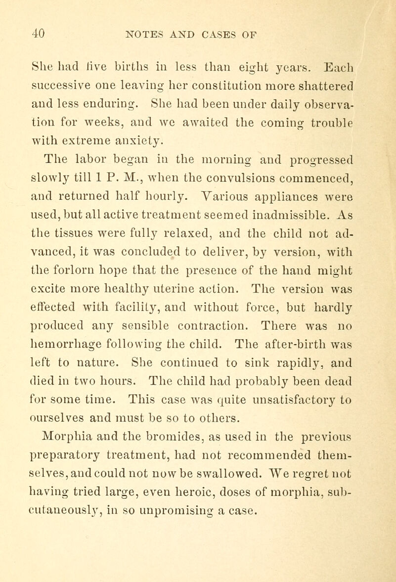 She had live births in less than eight years. Each successive one leaving her constitution more shattered and less enduring. She had been under daily observa- tion for weeks, and we awaited the coming trouble with extreme anxiety. The labor began in the morning and progressed slowly till 1 P. M., when the convulsions commenced, and returned half hourly. Various appliances were used, but all active treatment seemed inadmissible. As the tissues were fully relaxed, and the child not ad- vanced, it was concluded to deliver, by version, with the forlorn hope that the presence of the hand might excite more healthy uterine action. The version was effected with facility, and without force, but hardly produced any sensible contraction. There was no hemorrhage following the child. The after-birth was left to nature. She continued to sink rapidly, and died in two hours. The child had probably been dead for some time. This case was quite unsatisfactory to ourselves and must be so to others. Morphia and the bromides, as used in the previous preparatory treatment, had not recommended them- selves, and could not now be swallowed. We regret not having tried large, even heroic, doses of morphia, sub- cutaueousl}', in so unpromising a case.