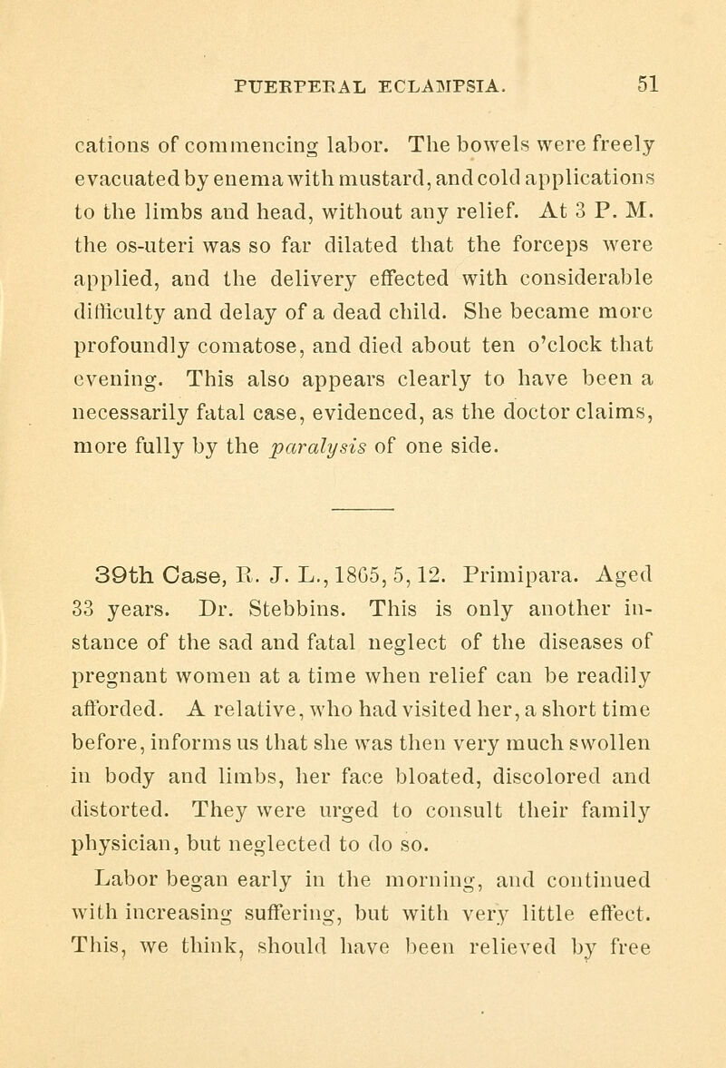 cations of commencing labor. The bowels were freely evacuated by enemawith mustard, and cold applications to the limbs and head, without any relief. At 3 P. M. the os-uteri was so far dilated that the forceps were applied, and the delivery effected with considerable difficulty and delay of a dead child. She became more profoundly comatose, and died about ten o'clock that evening. This also appears clearly to have been a necessarily fatal case, evidenced, as the doctor claims, more fully by the paralysis of one side. 39th Case, R. J. L., 18G5, 5,12. Primipara. Aged 33 years. Dr. Stebbins. This is only another in- stance of the sad and fatal neglect of the diseases of pregnant women at a time when relief can be readily aftbrded. A relative, who had visited her, a short time before, informs us that she was then very much swollen in body and limbs, her face bloated, discolored and distorted. They were urged to consult their family physician, but neglected to do so. Labor began early in the morning, and continued with increasing suffering, but with very little effect. This, we think, should have been relieved by free