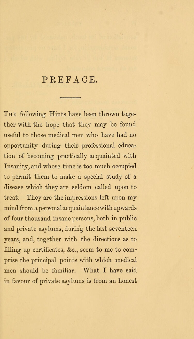 PREFACE. The following Hints have been thrown toge- ther with the hope that they may be found useful to those medical men who have had no opportunity during their professional educa- tion of becoming practically acquainted with Insanity, and whose time is too much occupied to permit them to make a special study of a disease which they are seldom called upon to treat. They are the impressions left upon my mind from a personal acquaintance with upwards of four thousand insane persons, both in public and private asylums, during the last seventeen years, and, together with the directions as to filling up certificates, &c., seem to me to com- prise the principal points with which medical men should be familiar. What I have said in favour of private asylums is from an honest