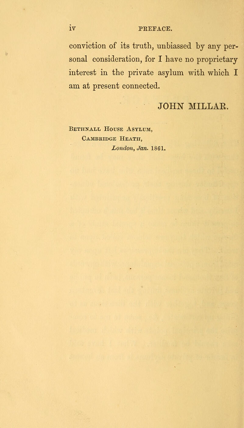 conviction of its truth, unbiassed by any per- sonal consideration, for I have no proprietary interest in the private asylum with which I am at present connected. JOHN MILLAE. BETHNAiiL House Asylum, Cambridge Heath, London. Jan. 1861.