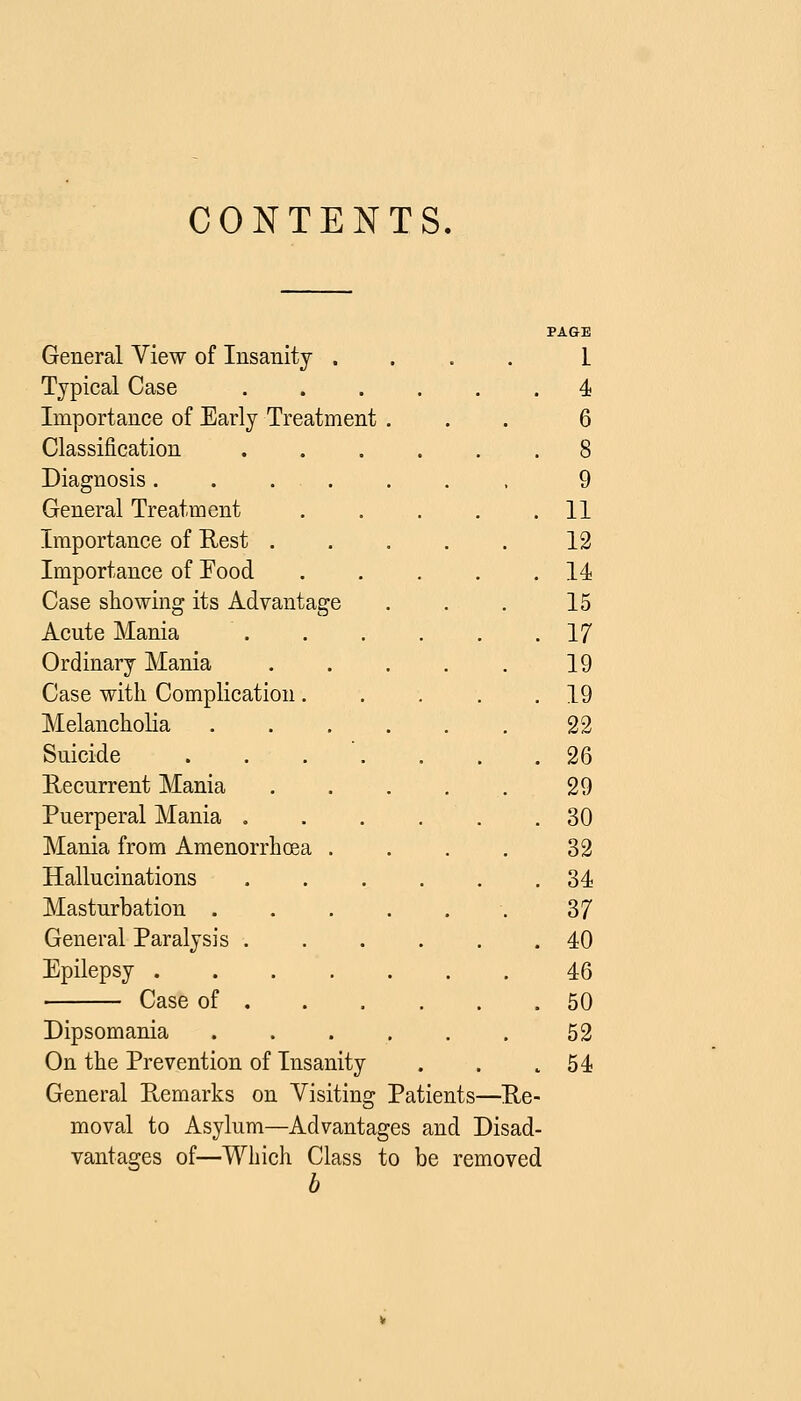 CONTENTS, PAGE General View of Insanity .... I Typical Case 4 Importance of Early Treatment ... 6 Classification 8 Diagnosis....... 9 General Treatment 11 Importance of Rest 13 Importance of Food 14 Case showing its Advantage . . . 15 Acute Mania 17 Ordinary Mania 19 Case with Complication. . . . .19 Melancholia 22 Suicide . . . . . . .26 Recurrent Mania 29 Puerperal Mania 30 Mania from Amenorrhoea .... 32 Hallucinations 34 Masturbation 37 General Paralysis 40 Epilepsy 46 Case of 50 Dipsomania 52 On the Prevention of Insanity . . .54 General Remarks on Visiting Patients—Re- moval to Asylum—Advantages and Disad- vantages of—Which Class to be removed