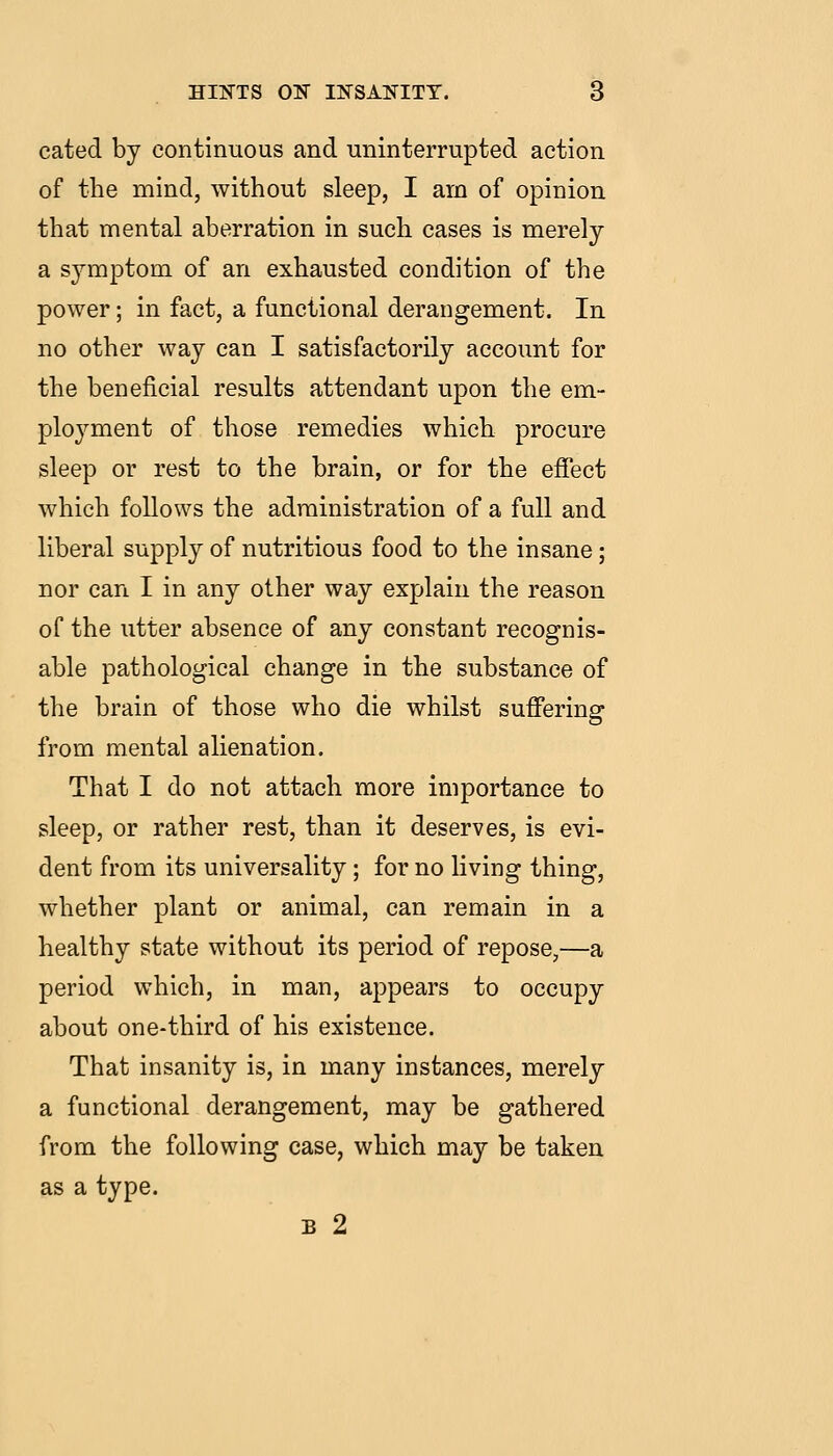 cated by continuous and uninterrupted action of the mind, without sleep, I am of opinion that mental aberration in such cases is merely a symptom of an exhausted condition of the power; in fact, a functional derangement. In no other way can I satisfactorily account for the beneficial results attendant upon the em- ployment of those remedies which procure sleep or rest to the brain, or for the effect which follows the administration of a full and liberal supply of nutritious food to the insane; nor can I in any other way explain the reason of the utter absence of any constant recognis- able pathological change in the substance of the brain of those who die whilst suffering from mental alienation. That I do not attach more importance to sleep, or rather rest, than it deserves, is evi- dent from its universality; for no living thing, whether plant or animal, can remain in a healthy state without its period of repose,—a period which, in man, appears to occupy about one-third of his existence. That insanity is, in many instances, merely a functional derangement, may be gathered from the following case, which may be taken as a type. B 2